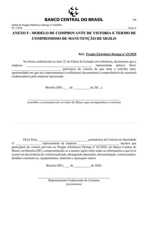 Edital de Pregão Eletrônico Demap nº 43/2020
PE 175236 Anexo 5
144
ANEXO 5 - MODELO DE COMPROVANTE DE VISTORIA E TERMO DE
COMPROMISSO DE MANUTENÇÃO DE SIGILO
Ref.: Pregão Eletrônico Demap nº 43/2020
Na forma estabelecida no item 22 do Edital da licitação em referência, declaramos que a
empresa ________________________________________, representada pelo(s) Sr(s).
______________________________, participou da vistoria de que trata o referido item,
oportunidade em que o(s) representante(s) exibiu(ram) documento(s) comprobatório de estar(em)
credenciado(s) pela empresa interessada.
Brasília (DF), ___ de __________ de 20(...).
_________________________________________________________
(carimbo e assinatura do servidor do Banco que acompanhou a vistoria)
O(A) Sr(a). ______________________________, portador(a) da Carteira de Identidade
nº _______________, representante da empresa _________________________, declara que
participará da vistoria prevista no Pregão Eletrônico Demap nº 43/2020, do Banco Central do
Brasil, em Brasília (DF), comprometendo-se a manter sigilo sobre todas as informações a que tiver
acesso em decorrência da vistoria realizada, abrangendo operações, documentação, comunicações,
detalhes construtivos, equipamentos, materiais e quaisquer outros.
Brasília (DF), ___ de __________ de 2020.
_____________________________________________
Representante Credenciado do Licitante
(assinatura)
 