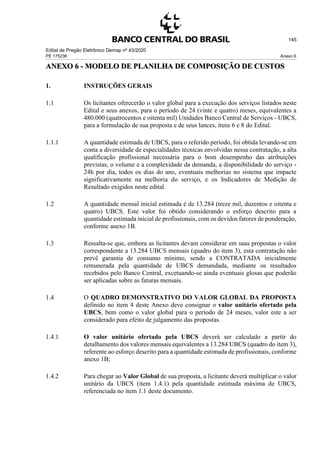 Edital de Pregão Eletrônico Demap nº 43/2020
PE 175236 Anexo 6
145
ANEXO 6 - MODELO DE PLANILHA DE COMPOSIÇÃO DE CUSTOS
1. INSTRUÇÕES GERAIS
1.1 Os licitantes oferecerão o valor global para a execução dos serviços listados neste
Edital e seus anexos, para o período de 24 (vinte e quatro) meses, equivalentes a
480.000 (quatrocentos e oitenta mil) Unidades Banco Central de Serviços - UBCS,
para a formulação de sua proposta e de seus lances, itens 6 e 8 do Edital.
1.1.1 A quantidade estimada de UBCS, para o referido período, foi obtida levando-se em
conta a diversidade de especialidades técnicas envolvidas nessa contratação, a alta
qualificação profissional necessária para o bom desempenho das atribuições
previstas, o volume e a complexidade da demanda, a disponibilidade do serviço -
24h por dia, todos os dias do ano, eventuais melhorias no sistema que impacte
significativamente na melhoria do serviço, e os Indicadores de Medição de
Resultado exigidos neste edital.
1.2 A quantidade mensal inicial estimada é de 13.284 (treze mil, duzentos e oitenta e
quatro) UBCS. Este valor foi obtido considerando o esforço descrito para a
quantidade estimada inicial de profissionais, com os devidos fatores de ponderação,
conforme anexo 1B.
1.3 Ressalta-se que, embora as licitantes devam considerar em suas propostas o valor
correspondente a 13.284 UBCS mensais (quadro do item 3), esta contratação não
prevê garantia de consumo mínimo, sendo a CONTRATADA inicialmente
remunerada pela quantidade de UBCS demandada, mediante os resultados
recebidos pelo Banco Central, excetuando-se ainda eventuais glosas que poderão
ser aplicadas sobre as faturas mensais.
1.4 O QUADRO DEMONSTRATIVO DO VALOR GLOBAL DA PROPOSTA
definido no item 4 deste Anexo deve consignar o valor unitário ofertado pela
UBCS, bem como o valor global para o período de 24 meses, valor este a ser
considerado para efeito de julgamento das propostas.
1.4.1 O valor unitário ofertado pela UBCS deverá ser calculado a partir do
detalhamento dos valores mensais equivalentes a 13.284 UBCS (quadro do item 3),
referente ao esforço descrito para a quantidade estimada de profissionais, conforme
anexo 1B;
1.4.2 Para chegar ao Valor Global de sua proposta, a licitante deverá multiplicar o valor
unitário da UBCS (item 1.4.1) pela quantidade estimada máxima de UBCS,
referenciada no item 1.1 deste documento.
 