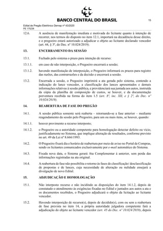 Edital de Pregão Eletrônico Demap nº 43/2020
PE 175236
15
12.6. A ausência de manifestação imediata e motivada do licitante quanto à intenção de
recorrer, nos termos do disposto no item 12.1, importará na decadência desse direito,
e o pregoeiro estará autorizado a adjudicar o objeto ao licitante declarado vencedor
(art. 44, § 3º, do Dec. nº 10.024/2019).
13. ENCERRAMENTO DA SESSÃO
13.1. Fechado pelo sistema o prazo para intenção de recurso:
13.1.1. em caso de não interposição, o Pregoeiro encerrará a sessão;
13.1.2. havendo manifestação de interposição, o Pregoeiro informará os prazos para registro
das razões, das contrarrazões e da decisão e encerrará a sessão.
13.2. Encerrada a sessão, o Pregoeiro imprimirá a ata gerada pelo sistema, contendo a
indicação do lance vencedor, a classificação dos lances apresentados e demais
informações relativas à sessão pública, e providenciará sua juntada aos autos, instruída
da cópia da planilha de composição de custos, se houver, e da documentação
porventura recebida na forma do item 1.5 (art. 8º, inc. XII, e § 2º, do Dec. nº
10.024/2019).
14. REABERTURA DE FASE DO PREGÃO
14.1. A sessão pública somente será reaberta – retornando-se a fase anterior – mediante
reagendamento da sessão pelo Pregoeiro, para um ou mais itens, se houver, quando:
14.1.1. houver provimento a recurso interposto;
14.1.2. o Pregoeiro ou a autoridade competente para homologação detectar defeito ou vício,
justificadamente no Sistema, que implique alteração de resultados, conforme previsto
no art. 49 da Lei nº 8.666/1993.
14.2. O Pregoeiro fixará dia e horário de reabertura por meio de aviso no Portal de Compras,
sendo os licitantes comunicados exclusivamente por e-mail automático do Sistema.
14.3. Fixada nova data, o Sistema gerará Ata Complementar à anterior, sem perda das
informações registradas na ata original.
14.4. A reabertura de fase não possibilita o retorno às fases de classificação/ desclassificação
de propostas e de lances, cuja necessidade de alteração ou nulidade ensejará a
divulgação de novo Edital.
15. ADJUDICAÇÃO E HOMOLOGAÇÃO
15.1. Não interposto recurso e não incidindo as disposições do item 14.1.2, depois de
constatado o atendimento às exigências fixadas no Edital e juntados aos autos a ata e
os documentos recebidos, o Pregoeiro adjudicará o objeto da licitação ao licitante
vencedor.
15.2. Havendo interposição de recurso(s), depois de decidido(s), com ou sem a reabertura
de fase prevista no item 14, a própria autoridade julgadora competente fará a
adjudicação do objeto ao licitante vencedor (art. 45 do Dec. nº 10.024/2019), depois
 