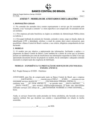 Edital de Pregão Eletrônico Demap nº43/2020
PE 175236 Anexo 7
159
ANEXO 7 - MODELOS DE ATESTADOS E DECLARAÇÕES
1. DISPOSIÇÕES GERAIS
1.1 No conteúdo dos atestados deve constar expressamente o serviço que foi executado pelo
licitante, a sua “execução a contento” e o item específico a ser comprovado. Os atestados devem
ser emitidos:
1.1.1 Por empresas privadas brasileiras ou órgãos ou entidades da Administração Pública direta
ou indireta; e
1.1.2 Em papel timbrado do emitente do Atestado, contendo o nome, cargo ou função, dados de
identificação (CPF e identidade), telefone e e-mail de contato do(s) seu(s) emissor(es), para
possibilitar o Banco Central do Brasil a realizar, a seu critério, diligência comprobatória do teor
declarado.
2. MODELO
2.1 O modelo tem por objetivo a padronização das informações, facilitando a análise e o
julgamento do Banco Central do Brasil. Como também há o intuito de evitar que os licitantes
possam ser inabilitados por conta de insuficiência nas informações requeridas no edital. Caso seja
apresentado documento diverso do proposto no modelo, há de contemplar o adequado conteúdo
necessário à comprovação das exigências de habilitação.
MODELO – EXPERIÊNCIA NA PRESTAÇÃO DE SERVIÇOS DE [TECNOLOGIA
EXIGIDA ANEXO 2]
Ref.: Pregão Demap no 43/2020 – Eletrônico
ATESTAMOS, para fins de comprovação junto ao Banco Central do Brasil, que a empresa
_________[LICITANTE]_________, inscrita com o CNPJ nº ____[CNPJ]____, executou ou vem
executando serviços técnicos de _________[TECNOLOGIA EXIGIDA ANEXO 2]_________,
conforme item ___[Nº ITEM ANEXO 2]___, no período entre ___[DATA INICIAL]___ e
___[DATA FINAL]___, para nossa(o) empresa/órgão/autarquia, já tendo sido efetivamente
realizados serviços com esforço de ___[QUANTIDADE NUMÉRICA E POR EXTENSO]___
horas.
Ainda, os serviços foram/vêm sendo prestados de forma satisfatória, não havendo em nossos
registros nenhum fato que desabone sua conduta e responsabilidade em relação às tarefas
assumidas.
_____________________, ___ de __________ de 2020.
____________________________________________
 
