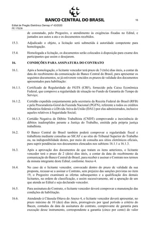 Edital de Pregão Eletrônico Demap nº 43/2020
PE 175236
16
de constatado, pelo Pregoeiro, o atendimento às exigências fixadas no Edital, e
juntados aos autos a ata e os documentos recebidos.
15.3. Adjudicado o objeto, a licitação será submetida à autoridade competente para
homologação.
15.4. Homologada a licitação, os documentos serão colocados à disposição para exame dos
participantes que assim o desejarem.
16. CONDIÇÕES PARA ASSINATURA DO CONTRATO
16.1. Após a homologação, o licitante vencedor terá prazo de 3 (três) dias úteis, a contar da
data do recebimento da comunicação do Banco Central do Brasil, para apresentar os
seguintes documentos, se já estiverem vencidos os prazos de validade dos documentos
apresentados para habilitação:
16.1.1. Certificado de Regularidade do FGTS (CRF), fornecido pela Caixa Econômica
Federal, que comprove a regularidade de situação no Fundo de Garantia do Tempo de
Serviço;
16.1.2. Certidão expedida conjuntamente pela secretaria da Receita Federal do Brasil (RFB)
e pela Procuradoria-Geral da Fazenda Nacional (PGFN), referente a todos os créditos
tributários federais e à Dívida Ativa da União (DAU) por elas administrados, inclusive
aqueles relativos à Seguridade Social;
16.1.3. Certidão Negativa de Débito Trabalhista (CNDT) comprovando a inexistência de
débitos inadimplidos perante a Justiça do Trabalho, emitida pela própria justiça
trabalhista.
16.2. O Banco Central do Brasil também poderá comprovar a regularidade fiscal e
trabalhista mediante consultas ao SICAF e ao sítio do Tribunal Superior do Trabalho
ou, na indisponibilidade destes, por meio de consulta aos sítios eletrônicos oficiais,
para suprir pendências nos documentos elencados nos subitens 16.1.1 a 16.1.3.
16.3. Após a aprovação dos documentos de que tratam os itens anteriores, o licitante
vencedor terá o prazo de 2 (dois) dias úteis, a contar da data do recebimento da
comunicação do Banco Central do Brasil, para receber e assinar o Contrato nos termos
da minuta integrante deste Edital, conforme Anexo 4.
16.4. No caso de o licitante vencedor, convocado dentro do prazo de validade da sua
proposta, recusar-se a assinar o Contrato, sem prejuízo das sanções previstas no item
19, o Pregoeiro examinará as ofertas subsequentes e a qualificação dos demais
licitantes, na ordem de classificação, e assim sucessivamente, até a apuração de um
que atenda ao Edital e seja declarado vencedor.
16.5. Para assinatura do Contrato, o licitante vencedor deverá comprovar a manutenção das
condições de habilitação.
16.6. Atendendo à Cláusula Oitava do Anexo 4, o licitante vencedor deverá apresentar, no
prazo máximo de 10 (dez) dias úteis, prorrogáveis por igual período a critério do
Bacen, contados da data da assinatura do contrato, comprovante de garantia para
execução desse instrumento, correspondente a garantia (cinco por cento) do valor
 