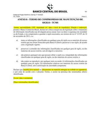 Edital de Pregão Eletrônico Demap nº 43/2020
PE 175236 Anexo 8
161
ANEXO 8 - TERMO DE COMPROMISSO DE MANUTENÇÃO DE
SIGILO - TCMS
[nome, nacionalidade, CPF, identidade (nº, data e local de expedição), filiação e endereço],
perante o Banco Central do Brasil, declaro ter ciência inequívoca da legislação sobre o tratamento
de informação classificada cuja divulgação possa causar risco ou dano à segurança da sociedade
ou do Estado, e me comprometo a guardar o sigilo necessário, nos termos da Lei nº 12.527, de 18
de novembro de 2011, e a:
a) tratar as informações classificadas em qualquer grau de sigilo ou os materiais de acesso
restrito que me forem fornecidos pelo Banco Central e preservar o seu sigilo, de acordo
com a legislação vigente;
b) preservar o conteúdo das informações classificadas em qualquer grau de sigilo, ou dos
materiais de acesso restrito, sem divulgá-lo a terceiros;
c) não praticar quaisquer atos que possam afetar o sigilo ou a integridade das informações
classificadas em qualquer grau de sigilo, ou dos materiais de acesso restrito; e
d) não copiar ou reproduzir, por qualquer meio ou modo: (i) informações classificadas em
qualquer grau de sigilo; (ii) informações relativas aos materiais de acesso restrito do
Banco Central, salvo autorização da autoridade competente.
Declaro que [recebi] [tive acesso] ao [documento ou material entregue ou exibido ao signatário],
e por estar de acordo com o presente Termo, o assino na presença das testemunhas abaixo
identificadas.
[Local, data e assinatura]
[Duas testemunhas identificadas]
 