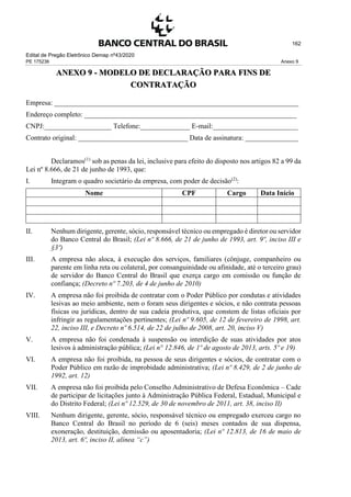Edital de Pregão Eletrônico Demap nº43/2020
PE 175236 Anexo 9
162
ANEXO 9 - MODELO DE DECLARAÇÃO PARA FINS DE
CONTRATAÇÃO
Empresa: _____________________________________________________________________
Endereço completo: ____________________________________________________________
CNPJ:___________________ Telefone:______________ E-mail:________________________
Contrato original: _______________________________ Data de assinatura: _______________
Declaramos(1)
sob as penas da lei, inclusive para efeito do disposto nos artigos 82 a 99 da
Lei nº 8.666, de 21 de junho de 1993, que:
I. Integram o quadro societário da empresa, com poder de decisão(2)
:
Nome CPF Cargo Data Início
II. Nenhum dirigente, gerente, sócio, responsável técnico ou empregado é diretor ou servidor
do Banco Central do Brasil; (Lei nº 8.666, de 21 de junho de 1993, art. 9º, inciso III e
§3º)
III. A empresa não aloca, à execução dos serviços, familiares (cônjuge, companheiro ou
parente em linha reta ou colateral, por consanguinidade ou afinidade, até o terceiro grau)
de servidor do Banco Central do Brasil que exerça cargo em comissão ou função de
confiança; (Decreto nº 7.203, de 4 de junho de 2010)
IV. A empresa não foi proibida de contratar com o Poder Público por condutas e atividades
lesivas ao meio ambiente, nem o foram seus dirigentes e sócios, e não contrata pessoas
físicas ou jurídicas, dentro de sua cadeia produtiva, que constem de listas oficiais por
infringir as regulamentações pertinentes; (Lei nº 9.605, de 12 de fevereiro de 1998, art.
22, inciso III, e Decreto nº 6.514, de 22 de julho de 2008, art. 20, inciso V)
V. A empresa não foi condenada à suspensão ou interdição de suas atividades por atos
lesivos à administração pública; (Lei n° 12.846, de 1º de agosto de 2013, arts. 5º e 19)
VI. A empresa não foi proibida, na pessoa de seus dirigentes e sócios, de contratar com o
Poder Público em razão de improbidade administrativa; (Lei nº 8.429, de 2 de junho de
1992, art. 12)
VII. A empresa não foi proibida pelo Conselho Administrativo de Defesa Econômica – Cade
de participar de licitações junto à Administração Pública Federal, Estadual, Municipal e
do Distrito Federal; (Lei nº 12.529, de 30 de novembro de 2011, art. 38, inciso II)
VIII. Nenhum dirigente, gerente, sócio, responsável técnico ou empregado exerceu cargo no
Banco Central do Brasil no período de 6 (seis) meses contados de sua dispensa,
exoneração, destituição, demissão ou aposentadoria; (Lei nº 12.813, de 16 de maio de
2013, art. 6º, inciso II, alínea “c”)
 