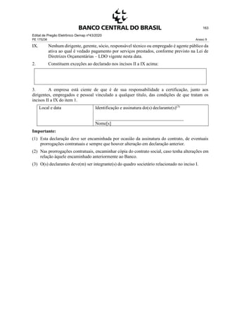Edital de Pregão Eletrônico Demap nº43/2020
PE 175236 Anexo 9
163
IX. Nenhum dirigente, gerente, sócio, responsável técnico ou empregado é agente público da
ativa ao qual é vedado pagamento por serviços prestados, conforme previsto na Lei de
Diretrizes Orçamentárias – LDO vigente nesta data.
2. Constituem exceções ao declarado nos incisos II a IX acima:
3. A empresa está ciente de que é de sua responsabilidade a certificação, junto aos
dirigentes, empregados e pessoal vinculado a qualquer título, das condições de que tratam os
incisos II a IX do item 1.
Local e data Identificação e assinatura do(s) declarante(s)(3)
_______________________________________
Nome[s]
Importante:
(1) Esta declaração deve ser encaminhada por ocasião da assinatura do contrato, de eventuais
prorrogações contratuais e sempre que houver alteração em declaração anterior.
(2) Nas prorrogações contratuais, encaminhar cópia do contrato social, caso tenha alterações em
relação àquele encaminhado anteriormente ao Banco.
(3) O(s) declarantes deve(m) ser integrante(s) do quadro societário relacionado no inciso I.
 