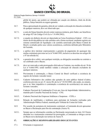 Edital de Pregão Eletrônico Demap nº 43/2020
PE 175236
17
global do ajuste, que poderá ser efetuada por caução em dinheiro, título da dívida
pública, fiança bancária ou seguro-garantia.
16.7. Para a apresentação de garantia, além de ser vedada a colocação de cláusula excludente
de qualquer natureza, deve ser observado que:
16.7.1. a carta de fiança bancária deverá conter expressa renúncia, pelo fiador, aos benefícios
do artigo 827 do Código Civil (Lei nº 10.406/2002);
16.7.2. a caução em dinheiro deverá ser depositada na Caixa Econômica Federal – CEF e os
títulos da dívida pública ter sido emitidos sob a forma escritural, mediante registro em
sistema centralizado de liquidação e de custódia autorizado pelo Banco Central do
Brasil e avaliados pelos seus valores econômicos, conforme definido pelo Ministério
da Fazenda;
16.7.3. a apólice deve declarar expressamente a garantia do pagamento de quaisquer das
multas contratuais previstas na Lei nº 8.666/1993, inclusive as descritas nos artigos 86
e 87 da referida lei;
16.7.4. a garantia deve cobrir, sem qualquer restrição, as obrigações assumidas no contrato a
ser celebrado com o Bacen;
16.7.5. deve ser renovada a cada prorrogação efetivada no Contrato, nos moldes do art. 56 da
Lei nº 8.666/1993, sendo também vedada a colocação de cláusula excludente de
qualquer natureza.
16.8. Previamente à contratação, o Banco Central do Brasil verificará a existência de
registro do licitante vencedor no(a):
16.8.1. Cadastro Informativo dos créditos não quitados do setor público federal (Cadin),
conforme previsto no art. 6º, inciso III, da Lei nº 10.522/2002, não sendo, no entanto,
por si só, fator impeditivo à contratação a existência de ocorrência(s) em nome do
licitante vencedor;
16.8.2. Cadastro Nacional de Condenações Cíveis por Atos de Improbidade Administrativa,
mantido pelo Conselho Nacional de Justiça – CNJ;
16.8.3. Cadastro Nacional das Empresas Inidôneas e Suspensas – CEIS; e
16.8.4. Relação de inabilitados e inidôneos para participar de licitações realizadas pela
Administração Pública Federal, mantida pelo Tribunal de Contas da União.
16.9. Por ocasião da assinatura do instrumento contratual, a Contratada deverá apresentar
ao Bacen a Declaração para fins de contratação (Anexo 9).
16.9.1. Sempre que as informações contidas na Declaração mencionada no item 16.9 forem
alteradas ou o instrumento contratual for prorrogado, a Contratada se obriga a enviar
ao Bacen nova declaração nos termos do Anexo 9.
17. OBRIGAÇÕES E RESPONSABILIDADES DOS LICITANTES
17.1. O licitante é responsável:
 