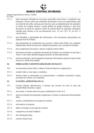 Edital de Pregão Eletrônico Demap nº 43/2020
PE 175236
18
17.1.1. pelas transações efetuadas em seu nome, assumindo como firmes e verdadeiras suas
propostas e lances; pelos atos praticados diretamente ou por seu representante; pelo
uso indevido da senha, ainda que por terceiros; pelo acompanhamento das operações
no Portal de Compras durante a sessão pública do pregão eletrônico e pelo ônus
decorrente da perda de negócios diante da inobservância de quaisquer mensagens
emitidas pelo sistema ou de sua desconexão (arts. 19, incs. III e IV, do Dec. nº
10.024/2019);
17.1.2. pela fidelidade e legitimidade das informações e dos documentos apresentados em
qualquer fase da licitação;
17.1.3. pela manutenção do compromisso de executar o objeto deste Edital, nas condições
estabelecidas, dentro do prazo de validade da proposta, caso vencedor da licitação;
17.1.4. pelo cumprimento dos prazos e demais exigências deste Edital;
17.1.5. pela leitura de todas as condições da minuta de Contrato a ser assinado, de que trata o
Anexo 4, não sendo admitida alegação posterior de desconhecimento;
17.1.6. pela não utilização e não divulgação de quaisquer informações sigilosas às quais tenha
acesso em virtude deste pregão.
18. OBRIGAÇÕES E RESPONSABILIDADES DO BACEN
18.1. Em decorrência deste Edital, o Banco Central do Brasil se compromete a:
18.1.1. cumprir todas as suas regras e condições;
18.1.2. fornecer todas as informações ou esclarecimentos e condições necessárias à plena
execução do Contrato a ser celebrado.
19. SANÇÕES ADMINISTRATIVAS
19.1. Comete infração administrativa o licitante que incorrer em uma ou mais das
irregularidades descritas a seguir:
19.1.1. não assinar o contrato dentro do prazo estabelecido no item 16.3;
19.1.2. deixar de entregar documentação exigida para o certame ou apresentar documentação
falsa;
19.1.3. ensejar o retardamento da execução do certame;
19.1.4. não mantiver a proposta;
19.1.5. falhar ou fraudar na execução do contrato;
19.1.6. comportar-se de modo inidôneo;
19.1.7. fizer declaração falsa;
19.1.8. cometer fraude fiscal.
 
