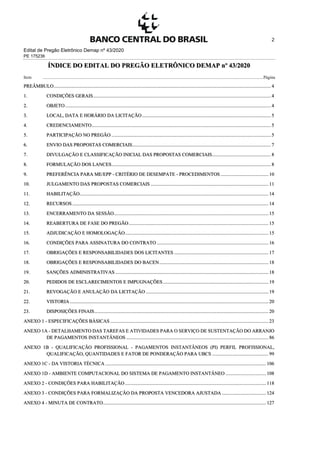 Edital de Pregão Eletrônico Demap nº 43/2020
PE 175236
2
ÍNDICE DO EDITAL DO PREGÃO ELETRÔNICO DEMAP nº 43/2020
Item .........................................................................................................................................................................................................Página
PREÂMBULO................................................................................................................................................................................. 4
1. CONDIÇÕES GERAIS................................................................................................................................................. 4
2. OBJETO........................................................................................................................................................................ 4
3. LOCAL, DATA E HORÁRIO DA LICITAÇÃO ......................................................................................................... 5
4. CREDENCIAMENTO.................................................................................................................................................. 5
5. PARTICIPAÇÃO NO PREGÃO ..................................................................................................................................5
6. ENVIO DAS PROPOSTAS COMERCIAIS................................................................................................................. 7
7. DIVULGAÇÃO E CLASSIFICAÇÃO INICIAL DAS PROPOSTAS COMERCIAIS................................................ 8
8. FORMULAÇÃO DOS LANCES..................................................................................................................................8
9. PREFERÊNCIA PARA ME/EPP - CRITÉRIO DE DESEMPATE - PROCEDIMENTOS ....................................... 10
10. JULGAMENTO DAS PROPOSTAS COMERCIAIS ................................................................................................ 11
11. HABILITAÇÃO.......................................................................................................................................................... 14
12. RECURSOS ................................................................................................................................................................ 14
13. ENCERRAMENTO DA SESSÃO.............................................................................................................................. 15
14. REABERTURA DE FASE DO PREGÃO.................................................................................................................. 15
15. ADJUDICAÇÃO E HOMOLOGAÇÃO..................................................................................................................... 15
16. CONDIÇÕES PARA ASSINATURA DO CONTRATO ........................................................................................... 16
17. OBRIGAÇÕES E RESPONSABILIDADES DOS LICITANTES ............................................................................. 17
18. OBRIGAÇÕES E RESPONSABILIDADES DO BACEN......................................................................................... 18
19. SANÇÕES ADMINISTRATIVAS ............................................................................................................................. 18
20. PEDIDOS DE ESCLARECIMENTOS E IMPUGNAÇÕES ...................................................................................... 19
21. REVOGAÇÃO E ANULAÇÃO DA LICITAÇÃO .................................................................................................... 19
22. VISTORIA .................................................................................................................................................................. 20
23. DISPOSIÇÕES FINAIS.............................................................................................................................................. 20
ANEXO 1 - ESPECIFICAÇÕES BÁSICAS ................................................................................................................................. 23
ANEXO 1A - DETALHAMENTO DAS TAREFAS E ATIVIDADES PARA O SERVIÇO DE SUSTENTAÇÃO DO ARRANJO
DE PAGAMENTOS INSTANTÂNEOS .................................................................................................................... 86
ANEXO 1B - QUALIFICAÇÃO PROFISSIONAL - PAGAMENTOS INSTANTÂNEOS (PI) PERFIL PROFISSIONAL,
QUALIFICAÇÃO, QUANTIDADES E FATOR DE PONDERAÇÃO PARA UBCS .............................................. 99
ANEXO 1C - DA VISTORIA TÉCNICA ................................................................................................................................... 106
ANEXO 1D - AMBIENTE COMPUTACIONAL DO SISTEMA DE PAGAMENTO INSTANTÂNEO ................................. 108
ANEXO 2 - CONDIÇÕES PARA HABILITAÇÃO ................................................................................................................... 118
ANEXO 3 - CONDIÇÕES PARA FORMALIZAÇÃO DA PROPOSTA VENCEDORA AJUSTADA .................................... 124
ANEXO 4 - MINUTA DE CONTRATO..................................................................................................................................... 127
 