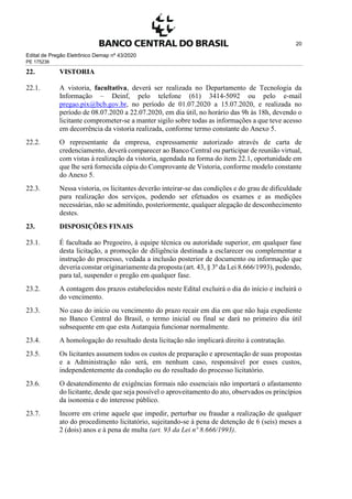 Edital de Pregão Eletrônico Demap nº 43/2020
PE 175236
20
22. VISTORIA
22.1. A vistoria, facultativa, deverá ser realizada no Departamento de Tecnologia da
Informação – Deinf, pelo telefone (61) 3414-5092 ou pelo e-mail
pregao.pix@bcb.gov.br, no período de 01.07.2020 a 15.07.2020, e realizada no
período de 08.07.2020 a 22.07.2020, em dia útil, no horário das 9h às 18h, devendo o
licitante comprometer-se a manter sigilo sobre todas as informações a que teve acesso
em decorrência da vistoria realizada, conforme termo constante do Anexo 5.
22.2. O representante da empresa, expressamente autorizado através de carta de
credenciamento, deverá comparecer ao Banco Central ou participar de reunião virtual,
com vistas à realização da vistoria, agendada na forma do item 22.1, oportunidade em
que lhe será fornecida cópia do Comprovante de Vistoria, conforme modelo constante
do Anexo 5.
22.3. Nessa vistoria, os licitantes deverão inteirar-se das condições e do grau de dificuldade
para realização dos serviços, podendo ser efetuados os exames e as medições
necessárias, não se admitindo, posteriormente, qualquer alegação de desconhecimento
destes.
23. DISPOSIÇÕES FINAIS
23.1. É facultada ao Pregoeiro, à equipe técnica ou autoridade superior, em qualquer fase
desta licitação, a promoção de diligência destinada a esclarecer ou complementar a
instrução do processo, vedada a inclusão posterior de documento ou informação que
deveria constar originariamente da proposta (art. 43, § 3º da Lei 8.666/1993), podendo,
para tal, suspender o pregão em qualquer fase.
23.2. A contagem dos prazos estabelecidos neste Edital excluirá o dia do início e incluirá o
do vencimento.
23.3. No caso do início ou vencimento do prazo recair em dia em que não haja expediente
no Banco Central do Brasil, o termo inicial ou final se dará no primeiro dia útil
subsequente em que esta Autarquia funcionar normalmente.
23.4. A homologação do resultado desta licitação não implicará direito à contratação.
23.5. Os licitantes assumem todos os custos de preparação e apresentação de suas propostas
e a Administração não será, em nenhum caso, responsável por esses custos,
independentemente da condução ou do resultado do processo licitatório.
23.6. O desatendimento de exigências formais não essenciais não importará o afastamento
do licitante, desde que seja possível o aproveitamento do ato, observados os princípios
da isonomia e do interesse público.
23.7. Incorre em crime aquele que impedir, perturbar ou fraudar a realização de qualquer
ato do procedimento licitatório, sujeitando-se à pena de detenção de 6 (seis) meses a
2 (dois) anos e à pena de multa (art. 93 da Lei nº 8.666/1993).
 