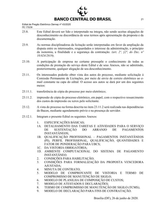 Edital de Pregão Eletrônico Demap nº 43/2020
PE 175236
21
23.8. Este Edital deverá ser lido e interpretado na íntegra, não sendo aceitas alegações de
desconhecimento ou discordância de seus termos após apresentação da proposta e da
documentação.
23.9. As normas disciplinadoras da licitação serão interpretadas em favor da ampliação da
disputa entre os interessados, resguardados o interesse da administração, o princípio
da isonomia, a finalidade e a segurança da contratação. (art. 2º, §2º, do Dec. nº
10.024/2019).
23.10. A participação de empresa no certame pressupõe o conhecimento de todas as
condições de prestação do serviço deste Edital e de seus Anexos, não se admitindo,
posteriormente, qualquer alegação de seu desconhecimento.
23.11. Os interessados poderão obter vista dos autos do processo, mediante solicitação à
Comissão Permanente de Licitações, por meio de envio de correio eletrônico ao e-
mail constante na capa do edital. O acesso aos autos se dará por um dos seguintes
meios:
23.11.1. transferência de cópia do processo por meio eletrônico;
23.11.2. impressão de cópia do processo eletrônico, em papel, com o respectivo ressarcimento
dos custos da impressão ou xerox pelo solicitante.
23.12. A vista do processo na forma descrita no item 23.11.2 será realizada nas dependências
do Bacen, mediante agendamento prévio e na presença de servidor.
23.12.1. Integram o presente Edital os seguintes Anexos:
1. ESPECIFICAÇÕES BÁSICAS;
1A. DETALHAMENTO DAS TAREFAS E ATIVIDADES PARA O SERVIÇO
DE SUSTENTAÇÃO DO ARRANJO DE PAGAMENTOS
INSTANTÂNEOS;
1B. QUALIFICAÇÃO PROFISSIONAL – PAGAMENTOS INSTANTÂNEOS
(PI), PERFIL PROFISSIONAL, QUALIFICAÇÃO, QUANTIDADES E
FATOR DE PONDERAÇÃO PARA UBCS;
1C. DA VISTORIA OBRIGATÓRIA;
1D. AMBIENTE COMPUTACIONAL DO SISTEMA DE PAGAMENTO
INSTANTÂNEO.
2. CONDIÇÕES PARA HABILITAÇÃO;
3. CONDIÇÕES PARA FORMALIZAÇÃO DA PROPOSTA VENCEDORA
AJUSTADA;
4. MINUTA DE CONTRATO;
5. MODELO DE COMPROVANTE DE VISTORIA E TERMO DE
COMPROMISSO DE MANUTENÇÃO DE SIGILO;
6. MODELO DE PLANILHA DE COMPOSIÇÃO DE CUSTOS;
7. MODELO DE ATESTADOS E DECLARAÇÕES;
8. TERMO DE COMPROMISSO DE MANUTENÇÃO DE SIGILO (TCMS);
9. MODELO DE DECLARAÇÃO PARA FINS DE CONTRATAÇÃO.
Brasília (DF), 26 de junho de 2020.
 