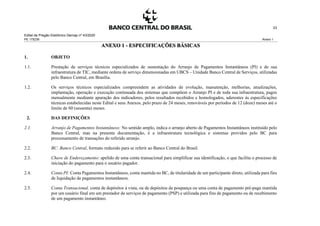 Edital de Pregão Eletrônico Demap nº 43/2020
PE 175236 Anexo 1
23
ANEXO 1 - ESPECIFICAÇÕES BÁSICAS
1. OBJETO
1.1. Prestação de serviços técnicos especializados de sustentação do Arranjo de Pagamentos Instantâneos (PI) e de sua
infraestrutura de TIC, mediante ordens de serviço dimensionadas em UBCS – Unidade Banco Central de Serviços, utilizadas
pelo Banco Central, em Brasília.
1.2. Os serviços técnicos especializados compreendem as atividades de evolução, manutenção, melhorias, atualizações,
implantação, operação e execução continuada dos sistemas que compõem o Arranjo PI e de toda sua infraestrutura, pagos
mensalmente mediante apuração dos indicadores, pelos resultados recebidos e homologados, aderentes às especificações
técnicas estabelecidas neste Edital e seus Anexos, pelo prazo de 24 meses, renováveis por períodos de 12 (doze) meses até o
limite de 60 (sessenta) meses.
2. DAS DEFINIÇÕES
2.1. Arranjo de Pagamentos Instantâneos: No sentido amplo, indica o arranjo aberto de Pagamentos Instantâneos instituído pelo
Banco Central, mas na presente documentação, é a infraestrutura tecnológica e sistemas providos pelo BC para
processamento de transações do referido arranjo.
2.2. BC: Banco Central, formato reduzido para se referir ao Banco Central do Brasil.
2.3. Chave de Endereçamento: apelido de uma conta transacional para simplificar sua identificação, o que facilita o processo de
iniciação do pagamento para o usuário pagador.
2.4. Conta PI: Conta Pagamentos Instantâneos, conta mantida no BC, de titularidade de um participante direto, utilizada para fins
de liquidação de pagamentos instantâneos.
2.5. Conta Transacional, conta de depósitos à vista, ou de depósitos de poupança ou uma conta de pagamento pré-paga mantida
por um usuário final em um prestador de serviços de pagamento (PSP) e utilizada para fins de pagamento ou de recebimento
de um pagamento instantâneo.
 