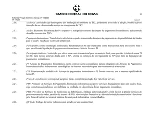 Edital de Pregão Eletrônico Demap nº 43/2020
PE 175236 Anexo 1
25
2.16. Mudança: Atividades que fazem parte das mudanças no ambiente de TIC, geralmente associadas a adição, modificação ou
remoção de um determinado serviço ou componente de TIC.
2.17. Núcleo: Elemento de software do SPI responsável pelo processamento das ordens de pagamentos instantâneos e pelo controle
do saldo corrente dos PSPs.
2.18. Pagamento Instantâneo: Transferência eletrônica na qual a transmissão da ordem de pagamento e a disponibilidade de fundos
para o usuário recebedor ocorre em tempo real.
2.19. Participante Direto: Instituição autorizada a funcionar pelo BC que oferta uma conta transacional para um usuário final e
que, para fins de liquidação de pagamentos instantâneos, é titular de conta PI.
2.20. Participante Indireto: Instituição que oferta uma conta transacional para um usuário final, mas que não é titular de conta PI
no BC, nem possui conexão direta com o SPI. Utiliza os serviços de um liquidante no SPI para fins de liquidação de
pagamentos instantâneos.
2.21. PI: Arranjo de Pagamentos Instantâneos, neste contexto serão consideradas partes integrantes do Arranjo de Pagamentos
Instantâneos toda a infraestrutura tecnológica e os sistemas necessários para processamento de transações.
2.22. PIX: Representação simbólica de: Arranjo de pagamentos instantâneos - PI. Nesse contexto, tem o mesmo significado do
termo PI.
2.23. Prazo de Atendimento: corresponde ao prazo para a completa resolução dos Tickets de serviço.
2.24. PSP: Prestador de Serviços de Pagamento, Instituição ou Empresa que provê serviços de pagamento para um usuário final,
cuja conta transacional desse será debitada ou creditada em decorrência de um pagamento instantâneo.
2.25. PSTI: Provedor de Serviços de Tecnologia da Informação, entidade autorizada pelo Comitê Gestor a prestar serviços de
processamento de dados, para fins de acesso à RSFN, a instituições financeiras e a demais instituições autorizadas a funcionar
pelo Banco Central, por meio de centros de serviços de informática compartilhados.
2.26. QR Code: Código de barras bidimensional gerado por um usuário final.
 