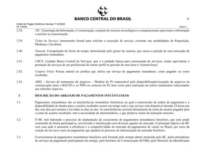 Edital de Pregão Eletrônico Demap nº 43/2020
PE 175236 Anexo 1
27
2.38. TIC: Tecnologia da Informação e Comunicação, conjunto de recursos tecnológicos e computacionais para tratar a informação
e auxiliar na comunicação.
2.39. Ticket de Serviço: instrumento formal para solicitar a execução de serviço, existente nas modalidades de Requisição,
Mudança e Incidente.
2.40. Timeout: Extrapolação do limite de tempo, determinado pelo gestor do sistema, que causa a rejeição de uma transação de
pagamento instantâneo.
2.41. UBCS: Unidade Banco Central de Serviços, que é a unidade básica para mensuração de serviços, sendo equivalente à
prestação de serviços de um profissional do menor perfil no período de uma hora (1 homem-hora).
2.42. Usuário Final: Pessoa natural ou jurídica que utiliza um serviço de pagamento instantâneo, como pagador ou como
recebedor.
2.43. ARQ – Serviço de tratamento de arquivos – Módulo do PI responsável pela disponibilização/recepção de arquivos na
comunicação entre o BACEN e os PSPs no contexto do PI, bem como para realização de outros tratamentos relacionados
aos referidos arquivos.
3. DESCRIÇÃO DO ARRANJO DE PAGAMENTOS INSTÂNTANEOS
3.1. Pagamentos instantâneos são as transferências monetárias eletrônicas na qual a transmissão da ordem de pagamento e a
disponibilidade de fundos para o usuário recebedor ocorre em tempo real e cujo serviço está disponível durante 24 horas por
dia, sete dias por semana e em todos os dias no ano. As transferências ocorrem diretamente da conta do usuário pagador para
a conta do usuário recebedor, sem a necessidade de intermediários, o que propicia custos de transação menores.
3.2. O BC está liderando o processo de implantação do ecossistema de pagamentos instantâneos brasileiro, que está sendo
construído de forma participativa, envolvendo a interlocução com diversos agentes do mercado. O principal objetivo do BC
com essa ação é aumentar a eficiência e a competitividade do mercado de pagamentos de varejo no Brasil, por meio da
criação de um novo meio de pagamento que ajudará no processo de eletronização do mercado brasileiro.
3.3. O ecossistema de pagamentos instantâneos brasileiro será formado pelo arranjo aberto instituído pelo BC, pelos prestadores
de serviços de pagamento participantes do arranjo, pela Interface de Comunicação (ICOM), pelo Diretório de Identificação
 