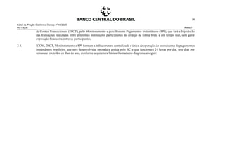 Edital de Pregão Eletrônico Demap nº 43/2020
PE 175236 Anexo 1
28
de Contas Transacionais (DICT), pelo Monitoramento e pelo Sistema Pagamentos Instantâneos (SPI), que fará a liquidação
das transações realizadas entre diferentes instituições participantes do arranjo de forma bruta e em tempo real, sem gerar
exposição financeira entre os participantes.
3.4. ICOM, DICT, Monitoramento e SPI formam a infraestrutura centralizada e única de operação do ecossistema de pagamentos
instantâneos brasileiro, que será desenvolvida, operada e gerida pelo BC e que funcionará 24 horas por dia, sete dias por
semana e em todos os dias do ano, conforme arquitetura básica ilustrada no diagrama a seguir:
 