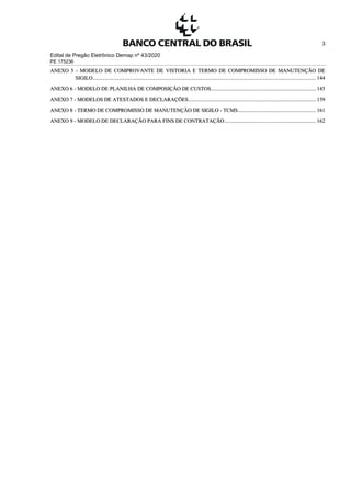 Edital de Pregão Eletrônico Demap nº 43/2020
PE 175236
3
ANEXO 5 - MODELO DE COMPROVANTE DE VISTORIA E TERMO DE COMPROMISSO DE MANUTENÇÃO DE
SIGILO...................................................................................................................................................................... 144
ANEXO 6 - MODELO DE PLANILHA DE COMPOSIÇÃO DE CUSTOS.............................................................................. 145
ANEXO 7 - MODELOS DE ATESTADOS E DECLARAÇÕES............................................................................................... 159
ANEXO 8 - TERMO DE COMPROMISSO DE MANUTENÇÃO DE SIGILO - TCMS.......................................................... 161
ANEXO 9 - MODELO DE DECLARAÇÃO PARA FINS DE CONTRATAÇÃO.................................................................... 162
 