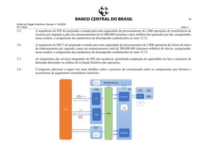 Edital de Pregão Eletrônico Demap nº 43/2020
PE 175236 Anexo 1
30
3.5. A arquitetura do PIX foi projetada e testada para uma capacidade de processamento de 2.000 operações de transferência de
recursos por segundo e para um armazenamento de 62.000.000 (sessenta e dois milhões) de operações por dia, assegurando,
nesse cenário, o atingimento dos parâmetros de desempenho estabelecidos no item 15.12.
3.6. A arquitetura do DICT foi projetada e testada para uma capacidade de processamento de 2.000 operações de leitura de chave
de endereçamento por segundo e para um armazenamento total de 200.000.000 (duzentos milhões) de chaves, assegurando,
nesse cenário, o atingimento dos parâmetros de desempenho estabelecidos no item 15.12.
3.7. As arquiteturas dos serviços integrantes do PIX são escaláveis, permitindo ampliação de capacidade em face a aumentos de
demanda detectados na análise da evolução histórica das operações.
3.8. O diagrama adicional a seguir traz mais detalhes sobre o processo de comunicação entre os componentes que formam o
ecossistema de pagamentos instantâneos brasileiro.
 