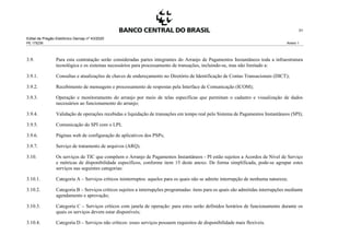 Edital de Pregão Eletrônico Demap nº 43/2020
PE 175236 Anexo 1
31
3.9. Para esta contratação serão consideradas partes integrantes do Arranjo de Pagamentos Instantâneos toda a infraestrutura
tecnológica e os sistemas necessários para processamento de transações, incluindo-se, mas não limitado a:
3.9.1. Consultas e atualizações de chaves de endereçamento no Diretório de Identificação de Contas Transacionais (DICT);
3.9.2. Recebimento de mensagens e processamento de respostas pela Interface de Comunicação (ICOM);
3.9.3. Operação e monitoramento do arranjo por meio de telas específicas que permitam o cadastro e visualização de dados
necessários ao funcionamento do arranjo;
3.9.4. Validação de operações recebidas e liquidação de transações em tempo real pelo Sistema de Pagamentos Instantâneos (SPI);
3.9.5. Comunicação do SPI com o LPI;
3.9.6. Páginas web de configuração de aplicativos dos PSPs;
3.9.7. Serviço de tratamento de arquivos (ARQ).
3.10. Os serviços de TIC que compõem o Arranjo de Pagamentos Instantâneos - PI estão sujeitos a Acordos de Nível de Serviço
e métricas de disponibilidade específicos, conforme item 15 deste anexo. De forma simplificada, pode-se agrupar estes
serviços nas seguintes categorias:
3.10.1. Categoria A – Serviços críticos ininterruptos: aqueles para os quais não se admite interrupção de nenhuma natureza;
3.10.2. Categoria B – Serviços críticos sujeitos a interrupções programadas: itens para os quais são admitidas interrupções mediante
agendamento e aprovação;
3.10.3. Categoria C – Serviços críticos com janela de operação: para estes serão definidos horários de funcionamento durante os
quais os serviços devem estar disponíveis;
3.10.4. Categoria D – Serviços não críticos: esses serviços possuem requisitos de disponibilidade mais flexíveis.
 