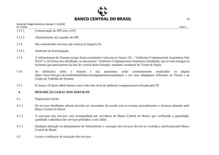 Edital de Pregão Eletrônico Demap nº 43/2020
PE 175236 Anexo 1
33
3.13.1. Comunicação do SPI com o LPI;
3.13.2. Abastecimento de Liquidez do SPI.
3.14. São considerados serviços não críticos (Categoria D):
3.14.1. Ambiente de homologação.
3.15. A Infraestrutura do Sistema escopo desta contratação é descrita no Anexo 1D – “Ambiente Computacional Arquitetura Alto
Nível” e, de forma mais detalhada, no documento “Ambiente Computacional Arquitetura Detalhada, que só será entregue às
licitantes que participarem da fase de vistoria desta licitação, mediante assinatura de Termo de Sigilo.
3.16. As definições sobre o sistema e sua arquitetura serão constantemente atualizadas na página
https://www.bcb.gov.br/estabilidadefinanceira/pagamentosinstantaneos e em suas subpáginas referentes ao Fórum e ao
Grupo de Trabalho do Sistema.
3.17. O Anexo 1D deste edital fornece uma visão alto nível do ambiente computacional utilizado pelo PI.
4. DESCRIÇÃO GERAL DOS SERVIÇOS
4.1. Disposições Gerais
4.1.1. Os serviços detalhados adiante deverão ser executados de acordo com as normas, procedimentos e técnicas adotados pelo
Banco Central do Brasil.
4.1.2. A execução dos serviços será acompanhada por servidores do Banco Central do Brasil, que verificarão a quantidade,
qualidade e aderência dos serviços prestados a este edital.
4.1.3. Qualquer alteração no planejamento do fornecimento e execução dos serviços deverá ser avaliada e autorizada pelo Banco
Central do Brasil.
4.2. Locais e endereços de execução dos serviços
 