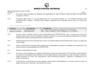 Edital de Pregão Eletrônico Demap nº 43/2020
PE 175236 Anexo 1
34
4.2.1. Os serviços serão executados nos endereços das dependências da Sede do Banco Central do Brasil, em Brasília-DF,
constantes na Tabela 1.
4.2.2. Um terceiro Data Center ou o uso de infraestrutura em nuvem pública poderão vir a ser utilizados futuramente pela
CONTRATANTE, ficando a CONTRATADA também responsável pela sustentação desses recursos de forma não
presencial.
Tabela 1 – Endereços de Execução dos Serviços
SERVIÇO LOCALIDADES ENDEREÇOS
Sustentação do Arranjo de
Pagamentos Instantâneos
Ed. Sede (Brasília-DF) SBS – Quadra 3, Bloco B, Edifício-Sede Brasília-DF– CEP: 70.074-900
UniBC (Brasília-DF) SCES – Trecho 2, Conjunto 31, Lotes 1ª/1B Brasília-DF – CEP: 70.200-002
4.2.3. O acesso remoto, realizado a partir de fora das dependências da CONTRATANTE, para a execução dos serviços será
permitido apenas para os casos de atendimento imediato a incidentes e na execução de mudanças programadas no ambiente
computacional, quando autorizado pelo Banco Central do Brasil.
4.2.4. Independentemente do local de prestação dos serviços, em nenhuma hipótese haverá diferenciação no preço a ser pago para
a sua execução.
4.2.5. Todos os deslocamentos necessários para o atendimento nas dependências e respectivas localidades de prestação do serviço
serão de exclusiva responsabilidade da CONTRATADA.
4.3. Estrutura e organização dos serviços
4.3.1. Os serviços a serem realizados, por exigirem conhecimento específico da infraestrutura de TIC do Banco Central do Brasil,
em virtude da diversidade de temas abordados e das atividades altamente especializadas que serão executadas, adotará um
modelo estruturado em Times, com características e perfis profissionais singulares e específicos, coordenados por um
Gerente de Operações;
4.3.2. É desejável que os profissionais dos times adquiram conhecimentos multidisciplinares nas diversas áreas de atuação da
equipe, de forma que se tenha uma visão holística do sistema.
 
