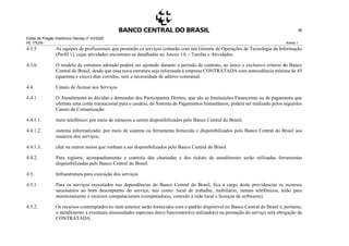 Edital de Pregão Eletrônico Demap nº 43/2020
PE 175236 Anexo 1
36
4.3.5. As equipes de profissionais que prestarão os serviços contarão com um Gerente de Operações de Tecnologia da Informação
(Perfil 1), cujas atividades encontram-se detalhadas no Anexo 1A – Tarefas e Atividades.
4.3.6. O modelo de estrutura adotado poderá ser ajustado durante o período de contrato, ao único e exclusivo critério do Banco
Central do Brasil, desde que essa nova estrutura seja informada à empresa CONTRATADA com antecedência mínima de 45
(quarenta e cinco) dias corridos, sem a necessidade de aditivo contratual.
4.4. Canais de Acesso aos Serviços
4.4.1. O Atendimento às dúvidas e demandas dos Participantes Diretos, que são as Instituições Financeiras ou de pagamento que
ofertam uma conta transacional para o usuário, do Sistema de Pagamentos Instantâneos, poderá ser realizado pelos seguintes
Canais de Comunicação:
4.4.1.1. meio telefônico: por meio de números a serem disponibilizados pelo Banco Central do Brasil;
4.4.1.2. sistema informatizado: por meio de sistema ou ferramenta fornecida e disponibilizados pelo Banco Central do Brasil aos
usuários dos serviços;
4.4.1.3. chat ou outros meios que venham a ser disponibilizados pelo Banco Central do Brasil.
4.4.2. Para registro, acompanhamento e controle das chamadas e dos tickets de atendimento serão utilizadas ferramentas
disponibilizadas pelo Banco Central do Brasil.
4.5. Infraestrutura para execução dos serviços
4.5.1. Para os serviços executados nas dependências do Banco Central do Brasil, fica a cargo deste providenciar os recursos
necessários ao bom desempenho do serviço, tais como: local de trabalho, mobiliário, ramais telefônicos, telão para
monitoramento e recursos computacionais (computadores, conexão à rede local e licenças de softwares).
4.5.2. Os recursos contemplados no item anterior serão fornecidos com o padrão disponível no Banco Central do Brasil e, portanto,
o atendimento a eventuais necessidades especiais do(s) funcionário(s) utilizado(s) na prestação do serviço será obrigação da
CONTRATADA.
 