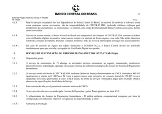 Edital de Pregão Eletrônico Demap nº 43/2020
PE 175236 Anexo 1
37
4.5.3. Para os serviços executados fora das dependências do Banco Central do Brasil, os recursos de hardware e software, assim
como quaisquer outros necessários, são de responsabilidade da CONTRATADA, incluindo telefones celulares para
atendimento de acionamentos e a interconexão, via internet, com a rede de informática do Banco Central, assim como demais
custos associados.
4.5.4. No caso de acesso remoto, o Banco Central do Brasil será responsável por fornecer à CONTRATADA somente os tokens
com certificados digitais necessários para o acesso remoto via internet, de forma segura, à sua rede. Não serão fornecidos
notebooks, estações de trabalho, telefones celulares, modems e links de acesso à Internet para utilização nos acessos remotos.
4.5.4.1. Em caso de extravio de alguns dos tokens fornecidos à CONTRATADA, o Banco Central deverá ser notificado
imediatamente para que proceda a revogação do Certificado Digital em questão.
5. SERVIÇO DE SUSTENTAÇÃO DO ARRANJO DE PAGAMENTOS INSTÂNTANEOS (pi)
5.1. Disposições gerais
5.1.1. O serviço de sustentação do PI abrange as atividades técnicas necessárias ao suporte, manutenção, atualização,
desenvolvimento, implantação, operação e execução contínua do ambiente tecnológico do Arranjo do Sistema de Pagamentos
Instantâneos.
5.1.2. Os serviços serão solicitados à CONTRATADA mediante Ordens de Serviço dimensionadas em UBCS, limitadas a 480.000
(quatrocentos e oitenta mil) UBCS em 24 (vinte e quatro) meses, com estimativa de consumo inicial de 159.405 (cento e
cinquenta e nove mil, quatrocentos e cinco) UBCS anuais, na forma de serviços continuados, pagos pelo resultado obtido e
aderentes às especificações das Ordens de Serviço.
5.1.3. Esta contratação não prevê garantia de consumo mínimo de UBCS.
5.1.4. Os serviços deverão ser executados pelo Gerente de Operações e pelos Times previstos no item 4.3.3
5.1.5. A infraestrutura do Arranjo de Pagamentos Instantâneos - PI utiliza ambiente computacional composto por itens de
configuração com diferentes objetivos e exigências de disponibilidade, a saber:
5.1.5.1. Ambiente de Produção
 
