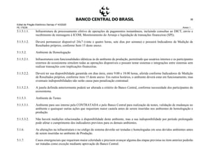 Edital de Pregão Eletrônico Demap nº 43/2020
PE 175236 Anexo 1
38
5.1.5.1.1. Infraestrutura de processamento efetivo de operações de pagamentos instantâneos, incluindo consultas ao DICT, envio e
recebimento de mensagens à ICOM, Monitoramento do Arranjo e liquidação de transações financeiras (SPI);
5.1.5.1.2. Deverá permanecer disponível 24x7 (vinte e quatro horas, sete dias por semana) e possuirá Indicadores de Medição de
Resultados próprios, conforme Item 15 deste anexo.
5.1.5.2. Ambiente de Homologação
5.1.5.2.1. Infraestrutura com funcionalidades idênticas às do ambiente de produção, permitindo que usuários internos e os participantes
externos do ecossistema simulem todas as operações disponíveis e possam testar sistemas e integrações entre sistemas sem
realizar transações com implicações financeiras.
5.1.5.2.2. Deverá ter sua disponibilidade garantida em dias úteis, entre 9:00 e 18:00 horas, aferida conforme Indicadores de Medição
de Resultados próprios, conforme item 15 deste anexo. Em outros horários, o ambiente deverá estar em funcionamento, mas
eventuais indisponibilidades não serão causa para penalização contratual.
5.1.5.2.3. A janela definida anteriormente poderá ser alterada a critério do Banco Central, conforme necessidade dos participantes do
ecossistema.
5.1.5.3. Ambiente de Testes
5.1.5.3.1. Ambiente para uso interno pela CONTRATADA e pelo Banco Central para realização de testes, validação de mudanças no
ambiente e quaisquer outras ações que requeiram maior cautela antes de serem inseridas nos ambientes de homologação e
produção.
5.1.5.3.2. Não haverá medições relacionadas à disponibilidade deste ambiente, mas a sua indisponibilidade por período prolongado
pode afetar o cumprimento dos indicadores previstos para os demais ambientes.
5.1.6. As alterações na infraestrutura e no código do sistema deverão ser testadas e homologadas em seus devidos ambientes antes
de serem inseridas no ambiente de Produção.
5.1.7. Casos emergenciais que requeiram maior celeridade e precisem avançar alguma das etapas previstas no item anterior poderão
ser tratadas como exceção mediante aprovação do Banco Central.
 