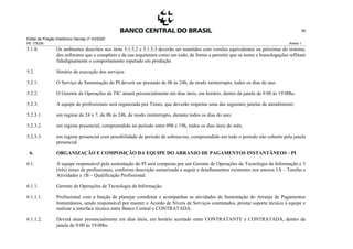 Edital de Pregão Eletrônico Demap nº 43/2020
PE 175236 Anexo 1
39
5.1.8. Os ambientes descritos nos itens 5.1.5.2 e 5.1.5.3 deverão ser mantidos com versões equivalentes ou próximas do sistema,
dos softwares que o compõem e da sua arquitetura como um todo, de forma a permitir que os testes e homologações reflitam
fidedignamente o comportamento esperado em produção.
5.2. Horário de execução dos serviços
5.2.1. O Serviço de Sustentação do PI deverá ser prestado de 0h às 24h, de modo ininterrupto, todos os dias do ano.
5.2.2. O Gerente de Operações de TIC atuará presencialmente em dias úteis, em horário, dentro da janela de 9:00 às 19:00hs.
5.2.3. A equipe de profissionais será organizada por Times, que deverão respeitar uma das seguintes janelas de atendimento:
5.2.3.1. em regime de 24 x 7, de 0h às 24h, de modo ininterrupto, durante todos os dias do ano;
5.2.3.2. em regime presencial, compreendido no período entre 09h e 19h, todos os dias úteis do mês;
5.2.3.3. em regime presencial com possibilidade de período de sobreaviso, compreendido em todo o período não coberto pela janela
presencial.
6. ORGANIZAÇÃO E COMPOSIÇÃO DA EQUIPE DO ARRANJO DE PAGAMENTOS INSTANTÂNEOS - PI
6.1. A equipe responsável pela sustentação do PI será composta por um Gerente de Operações de Tecnologia da Informação e 3
(três) times de profissionais, conforme descrição sumarizada a seguir e detalhamentos existentes nos anexos 1A – Tarefas e
Atividades e 1B – Qualificação Profissional.
6.1.1. Gerente de Operações de Tecnologia da Informação:
6.1.1.1. Profissional com a função de planejar coordenar e acompanhar as atividades de Sustentação do Arranjo de Pagamentos
Instantâneos, sendo responsável por manter o Acordo de Níveis de Serviços contratados, prestar suporte técnico à equipe e
realizar a interface técnica entre Banco Central e CONTRATADA.
6.1.1.2. Deverá atuar presencialmente em dias úteis, em horário acertado entre CONTRATANTE e CONTRATADA, dentro da
janela de 9:00 às 19:00hs.
 