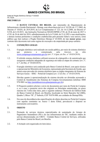 Edital de Pregão Eletrônico Demap nº 43/2020
PE 175236
4
PREÂMBULO
O BANCO CENTRAL DO BRASIL, por intermédio do Departamento de
Infraestrutura e Gestão Patrimonial - Demap, com observância da Lei nº 10.520, de 17.7.2002, do
Decreto nº 10.024, de 20.9.2019, da Lei Complementar nº 123, de 14.12.2006, do Decreto nº
8.538, de 6.10.2015, das Instruções Normativas SEGES/MPDG nº 05, de 26 de maio de 2017 e
nº 03, de 26 de abril de 2018, subsidiariamente da Lei nº 8.666, de 21.6.1993 e suas atualizações,
e demais normas pertinentes e condições estabelecidas pelo presente Edital e seus anexos, torna
público que fará realizar o Pregão Eletrônico Demap nº 43/2020, do tipo menor preço, cujo
contrato dele decorrente terá como regime de execução o de empreitada por preço unitário.
1. CONDIÇÕES GERAIS
1.1. O pregão eletrônico será realizado em sessão pública, por meio de sistema eletrônico
que promova a comunicação pela Internet, no sítio
www.comprasgovernamentais.gov.br (art. 5º, Caput, do Dec. nº 10.024/2019).
1.2. O referido sistema eletrônico utilizará recursos de criptografia e de autenticação que
assegurem condições adequadas de segurança em todas as etapas do certame (art. 5º,
§ 1º, do Dec. nº 10.024/2019).
1.3. O pregão eletrônico será conduzido pelo Banco Central do Brasil, com apoio técnico
e operacional do Ministério da Economia, representado pela Secretaria de Gestão, que
atuará como provedor do sistema eletrônico para os órgãos integrantes do Sistema de
Serviços Gerais – SISG – Portal de Compras (art. 12 do Dec. nº 10.024/2019).
1.4. Dúvidas quanto à operacionalização do sistema deverão ser dirimidas acessando a
Central de Atendimento dos Sistemas de Compras Governamentais (telefone: 0800
978-9001 ou http://portaldeservicos.planejamento.gov.br).
1.5. O Pregoeiro poderá solicitar o envio de documentos por meio do Portal de Compras
e, se o caso, o posterior envio dos originais ou fotocópias autenticadas, no prazo
máximo de 3 (três) dias úteis, para o seguinte endereço: Protocolo do Edifício-Sede
do Banco Central do Brasil, em Brasília, localizado no Setor Bancário Sul (SBS),
Quadra 3, Bloco “B”, 2º Subsolo, CEP 70.074-900, aos cuidados do Demap/Dilic.
1.6. Em caso de discordância das especificações do objeto descritas no Portal de Compras
com aquelas constantes no Anexo 1 deste Edital, prevalecerá o disposto no
instrumento convocatório.
2. OBJETO
2.1. Prestação de serviços técnicos especializados de sustentação do Arranjo de
Pagamentos Instantâneos (PI) e de sua infraestrutura de TIC, mediante ordens de
serviço dimensionadas em UBCS – Unidade Banco Central de Serviços, utilizadas
pelo Banco Central do Brasil, em Brasília.
2.2. A licitação será organizada em item único.
 