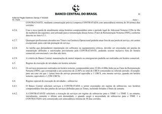Edital de Pregão Eletrônico Demap nº 43/2020
PE 175236 Anexo 1
42
CONTRATANTE, mediante comunicação prévia à empresa CONTRATADA com antecedência mínima de 30 (trinta) dias
corridos.
6.2.6. Caso a nova janela de atendimento atinja horários compreendidos entre o período legal de Adicional Noturno (22hs às 6hs
da manhã do dia seguinte), será utilizado para a remuneração dessas horas o Fator de Remuneração Noturna (FRN), conforme
descrito no item 6.3.1.
6.2.7. Quaisquer profissionais alocados nos Times e na Gerência Operacional poderão atuar fora de sua janela de serviço, em caráter
excepcional, para a devida prestação do serviço.
6.2.8. As tarefas que demandarem manutenção em softwares ou equipamentos críticos, deverão ser executadas em janelas de
manutenção definidas e autorizadas previamente pela CONTRATANTE, podendo ocorrer inclusive fora do horário
comercial convencional e em dias não úteis.
6.2.9. A critério do Banco Central, manutenções de menor impacto ou emergenciais poderão ser realizadas em horário comercial.
6.3. Regime de execução de atividades em horário noturno
6.3.1. Os serviços presenciais realizados em horário noturno, compreendido entre 22:00 e 6:00hs farão jus ao Fator de Remuneração
Noturna (FRN), que corresponde a um acréscimo de 22,86% no total de UBCS consumidas no referido período. (Exemplo:
para um caso em que 1 (uma) hora do serviço presencial equivalha a 1 UBCS, este mesmo serviço, quando em horário
noturno, equivalerá a 1,2286 UBCS).
6.4. Regime especial de execução de atividades - sobreaviso
6.4.1. O Banco Central solicitará serviços à CONTRATADA a serem executados em regime de sobreaviso, nos horários
compreendidos fora das janelas de serviços definidas para os Times, incluindo feriados e finais de semana.
6.4.2. A CONTRATANTE solicitará a execução de serviços em regime de sobreaviso para o TIME 1 e TIME 3, no entanto,
inicialmente, somente o último será demandado, e quando surgir a necessidade de sobreaviso para o TIME 1 a
CONTRATADA será comunicada com antecedência mínima de 30 dias corridos.
 