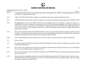 Edital de Pregão Eletrônico Demap nº 43/2020
PE 175236 Anexo 1
43
6.4.3. A quantidade estimada de horas de sobreaviso que poderá ser demandada para o TIME 3 é de aproximadamente 6.250 (seis
mil, duzentos e cinquenta) horas anuais.
6.4.4. Caberá à CONTRATADA realizar e registrar os acionamentos necessários à devida prestação do serviço.
6.4.5. A CONTRATADA deverá manter a escala de sobreaviso e os contatos dos plantonistas atualizados junto à CONTRATANTE
6.4.6. Na quantificação do serviço em UBCS de cada uma das atividades que forem executadas em regime de sobreaviso, a
CONTRATADA deverá considerar 40% (quarenta por cento) do total de horas demandadas para cálculo do esforço em
UBCS, haja vista que sua remuneração será de 40% da hora normal para cada hora de sobreaviso. Exemplificando: Para um
caso em que 1 hora do serviço presencial equivalha a 1 UBCS, este mesmo serviço, quando em regime de sobreaviso,
equivalerá a 0,40 UBCS.
6.4.7. Não haverá remuneração adicional à CONTRATADA nos casos em que seus profissionais em regime de sobreaviso forem
acionados e precisarem atuar na prestação do serviço, uma vez que eventuais acionamentos decorrerão da não resolução dos
incidentes pela equipe presencial em regime 24x7 da própria CONTRATADA.
6.4.8. O Fator de Remuneração Noturna citado no item 6.3.1 não se aplica ao serviço realizado em regime de sobreaviso.
6.5. Serviços Extras
6.5.1. Os serviços extras são atividades realizadas fora da janela definida para os Times, devido a atividades excepcionais tais como
manutenções programadas.
6.5.2. Os serviços extras, realizados em decorrência de atividades programadas não sofrerão diferenciação em sua remuneração,
salvo em caso de trabalho noturno, conforme item 6.2.6.
6.5.3. Os serviços extras decorrentes de acionamento de plantonistas da CONTRATADA não acarretarão remuneração adicional à
prevista no item 6.5.2.
6.5.4. Para as atividades programadas, estima-se que serão demandadas aproximadamente 300 horas anuais de serviços extras –
distribuídas entre o Gerente de Operações e os Times 1 e 3, para a execução de serviços agendados após às 19hs ou nos finais
de semana e feriados, nos seguintes casos:
 