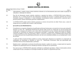 Edital de Pregão Eletrônico Demap nº 43/2020
PE 175236 Anexo 1
45
8.2. Adicionalmente, o próprio sistema conterá estatísticas referentes ao seu funcionamento para serem usadas na apuração de
indicadores e elaboração de relatórios.
8.3. Para fins de faturamento mensal, controles estatísticos e apuração dos índices, a CONTRATADA deverá elaborar e
apresentar, até o 7º (sétimo) dia útil do mês subsequente à prestação dos serviços, os relatórios gerenciais dos serviços
executados contendo os indicadores e a metas alcançadas, recomendações técnicas, administrativas e gerenciais para o
próximo período e demais informações gerenciais complementares.
8.4. A CONTRATANTE poderá solicitar relatórios gerenciais ou técnicos não previstos em edital. Nestes casos, o prazo de
entrega deverá ser acordado entre as partes a cada solicitação.
9. QUALIFICAÇÃO PROFISSIONAL
9.1. O atendimento aos requisitos obrigatórios de qualificação profissional mínima para a execução dos serviços, para cada perfil,
descritos no Anexo 1B – Qualificação Profissional do presente edital, deverá ser comprovado em até 60 (sessenta) dias
corridos após a assinatura do contrato ou até o início efetivo da prestação do serviço, mediante apresentação de diplomas,
certificados ou certificações de empresas de treinamento autorizadas e credenciadas, registros em carteira de trabalho,
contratos de trabalho ou outro meio equivalente e idôneo e, somente no momento em que a CONTRATADA entregar todos
os comprovantes previstos de qualificação profissional, este item será considerado atendido em sua totalidade para o início
dos serviços.
9.2. A critério do Banco Central do Brasil, poderão ser aceitas comprovações alternativas de experiência ou composições de
certificações em substituição às indicadas no Anexo 1B – Qualificação Profissional, desde que apresentadas pela
CONTRATADA de forma fundamentada e justificada.
9.3. Quando ocorrer a substituição ou acréscimo de profissionais durante a vigência do contrato, a comprovação dos requisitos
obrigatórios de qualificação deverá ser efetuada previamente à alocação do novo profissional.
9.4. Nos casos em que a CONTRATADA apresentar certificado ou certificação equivalente, o Banco Central poderá solicitar
comprovações de que as disciplinas ou tecnologias atestadas são similares às originalmente previstas.
 