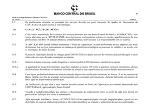 Edital de Pregão Eletrônico Demap nº 43/2020
PE 175236 Anexo 1
46
9.5. Os profissionais alocados na prestação dos serviços deverão ser parte integrante do quadro de funcionários da
CONTRATADA, sendo vedada a subcontratação.
10. CAPACITAÇÃO CONTINUADA
10.1. Com vistas à manutenção da excelência dos serviços prestados por este Banco Central do Brasil, a CONTRATADA, sem
custos adicionais para a CONTRATANTE, deverá promover continuamente o desenvolvimento e aperfeiçoamento de seus
profissionais com foco em aspectos técnicos, comportamentais, motivacionais e de relacionamento com os usuários.
10.2. A CONTRATADA deverá elaborar anualmente o “Plano de Capacitação” de seus profissionais às suas expensas, nas áreas
de interesse dos serviços, considerando as mudanças de plataforma tecnológica ou processos de trabalho, e de acordo com
as orientações do Banco Central.
10.3. O plano de capacitação deverá ser entregue pela CONTRATADA no prazo máximo de 30 (trinta) dias corridos após o início
efetivo dos serviços, devendo contemplar no mínimo:
10.3.1. Número de horas propostas, sendo obrigatório o mínimo global de 280 (duzentos e oitenta) horas anuais.
10.3.2. A quantidade de horas de treinamento anual deve englobar ao menos 140 (cento e quarenta) horas em treinamentos oficiais
dos fabricantes de software ou hardware utilizados na solução e cujo suporte esteja incluso no âmbito desta contratação.
10.4. Caso algum profissional alocado no contrato obtenha alguma das certificações existentes no Anexo 1B ou de interesse do
Banco Central, para fins de apuração, será computado como executado um treinamento oficial do fabricante com número de
horas igual ao preparatório da certificação.
10.5. As certificações de que trata o item anterior deverão constar no Plano de Capacitação previamente apresentado pela
CONTRATADA e aprovado pelo Banco Central.
10.6. Visando a multidisciplinaridade das equipes, a disseminação de conhecimento entre os perfis de cada time deverá ser
priorizada na definição dos cursos e treinamentos.
10.7. Após aprovação pelo Banco Central, a CONTRATADA ficará responsável pela execução integral do plano, que deverá ser
distribuído ao longo da vigência do contrato e não poderá prejudicar ou impactar o andamento dos serviços contratados.
 