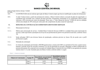 Edital de Pregão Eletrônico Demap nº 43/2020
PE 175236 Anexo 1
47
10.8. A CONTRATADA deverá solicitar aprovação do Banco Central sempre que houver modificação no plano de treinamento.
10.9. A cada 12 (doze) meses, a partir da assinatura do contrato, o Banco Central avaliará a execução do plano de capacitação e o
considerará não executado caso o número de horas previstas, treinamentos ministrados ou as certificações efetivas sejam
inferiores a 90% (noventa por cento) do planejado. Neste caso, o “Valor Mensal do Serviço” (VMS) do mês da validação
sofrerá uma redução de 30% (trinta por cento) pelo não cumprimento do plano anual de Capacitação.
11. DEMANDA DA CONTRATAÇÃO E DIMENSIONAMENTO DOS SERVIÇOS
11.1. Mensuração do Serviço
11.1.1. Métrica para mensuração do serviço - Unidade Banco Central de Serviços (UBCS) é a unidade básica para mensuração de
serviços, sendo equivalente à prestação de serviços de um profissional do perfil 10 no período de uma hora, conforme Anexo
1B.
11.1.2. Serão utilizadas UBCS com diversos fatores de ponderação, conforme previsto no Anexo 1B, de acordo com o perfil
profissional exigido.
11.2. Demanda da contratação
11.2.1. O volume da contratação está limitado a 480.000 (quatrocentos e oitenta mil) UBCS, no período de 24 (vinte e quatro) meses.
Durante o período inicial de execução contratual e no caso da plenitude de execução, adequadas as Metas estabelecidas no
presente documento, há a expectativa de execução de Unidades Banco Central de Serviços (UBCS), sem garantia de consumo
mínimo (item 5.1.3), não vinculante para este Banco Central, conforme tabela 2 a seguir:
Tabela 2 – Estimativa de demanda
Objeto de Contratação Equipe PI
Quantidade mensal inicial
estimada (UBCS)
Quantidade máxima
estimada p/ 24 meses
(UBCS)
Time 1 2.075 74.964
Time 2 7.161 258.784
 