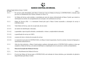 Edital de Pregão Eletrônico Demap nº 43/2020
PE 175236 Anexo 1
49
12.1.1. Os serviços serão demandados pelo Banco Central por meio de Ordens de Serviço à CONTRATADA e deverão estar
previstos no Detalhamento das Tarefas constante no Anexo 1A.
12.1.2. As Ordens de Serviço serão emitidas e controladas por meio de sistema informatizado do Banco Central, que conterá as
informações de controle, de acompanhamento da execução e do recebimento do serviço.
12.1.3. Ordem de Serviço (OS) - é o instrumento formal pelo qual o Banco Central encaminha a solicitação de serviço à
CONTRATADA.
12.1.4. Toda Ordem de Serviço, antes de ser aprovada, deverá conter:
12.1.4.1. um número de identificação e descrição;
12.1.4.2. a quantidade e tipos de perfis utilizados, considerando o volume e complexidade da demanda;
12.1.4.3. a quantificação do serviço em UBCS;
12.1.4.4. os prazos de início e término da execução do serviço;
12.1.4.5. os responsáveis por parte da CONTRATADA e do Banco Central (requisitante, fiscal do contrato, Gerente de Operações e
representante administrativo).
12.1.5. Além dos itens anteriores, o Banco Central poderá, mediante informação prévia à CONTRATADA, atualizar os itens que
compõem a Ordem de Serviço, em razão de redefinição ou implantação de novos processos e tarefas correspondentes.
12.2. Fluxo da Execução das Ordens de Serviço
12.2.1. Envio e Recebimento das Ordens de Serviço
12.2.1.1. O envio das Ordens de Serviço para a CONTRATADA será realizado de forma eletrônica, por intermédio de aplicativo
disponibilizado pelo Banco Central.
 