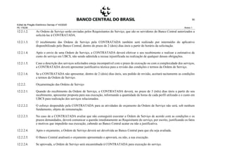 Edital de Pregão Eletrônico Demap nº 43/2020
PE 175236 Anexo 1
50
12.2.1.2. As Ordens de Serviço serão enviadas pelos Requisitantes do Serviço, que são os servidores do Banco Central autorizados a
solicitá-las à CONTRATADA.
12.2.1.3. O recebimento das Ordens de Serviço pela CONTRATADA também será realizado por intermédio do aplicativo
disponibilizado pelo Banco Central, dentro do prazo de 2 (dois) dias úteis a partir do horário da solicitação.
12.2.1.4. Após o envio de uma Ordem de Serviço, a CONTRATADA deverá efetivar o seu recebimento e realizar a estimativa de
custo do serviço em UBCS, não sendo admitida a recusa injustificada na realização de qualquer dessas obrigações.
12.2.1.5. Caso a descrição dos serviços solicitados esteja incompatível com o prazo de execução ou com a complexidade dos serviços,
a CONTRATADA deverá apresentar justificativa técnica para a revisão das condições e termos da Ordem de Serviço.
12.2.1.6. Se a CONTRATADA não apresentar, dentro de 2 (dois) dias úteis, seu pedido de revisão, aceitará tacitamente as condições
e termos da Ordem de Serviço.
12.2.2. Orçamentação das Ordens de Serviço
12.2.2.1. Quando do recebimento da Ordem de Serviço, a CONTRATADA deverá, no prazo de 3 (três) dias úteis a partir do seu
recebimento, apresentar proposta para sua execução, informando a quantidade de horas de cada perfil utilizado e o custo em
UBCS para realização dos serviços relacionados.
12.2.2.2. O esforço despendido pela CONTRATADA para as atividades de orçamento da Ordem de Serviço não será, sob nenhum
fundamento, objeto de remuneração.
12.2.2.3. No caso de a CONTRATADA avaliar que não conseguirá executar a Ordem de Serviço de acordo com as condições e os
prazos demandados, deverá comunicar a questão imediatamente ao Requisitante do serviço, por escrito, justificando os fatos
e motivos que impedirão sua execução, cabendo ao Banco Central acatar ou não a justificativa.
12.2.2.4. Após o orçamento, a Ordem de Serviço deverá ser devolvida ao Banco Central para que ela seja avaliada.
12.2.2.5. O Banco Central analisará o orçamento apresentado e aprovará, ou não, a sua execução.
12.2.2.6. Se aprovada, a Ordem de Serviço será encaminhada à CONTRATADA para execução do serviço.
 