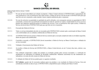 Edital de Pregão Eletrônico Demap nº 43/2020
PE 175236 Anexo 1
51
12.2.2.7. No caso de haver discordância em relação ao proposto, o Banco Central solicitará à CONTRATADA a apresentação das
suas justificativas. Caso as justificativas não sejam aceitas, a Ordem de Serviço será devolvida à CONTRATADA para que
seja feito um novo orçamento, sendo mantido o prazo original estabelecido para o orçamento.
12.2.2.8. No caso de acréscimo na quantidade ou qualidade dos perfis utilizados, com consequente aumento na quantidade de UBCS
consumidas, o mesmo deve ser justificado tecnicamente em razão de: aumento no volume, complexidade do serviço ou novos
projetos que impactem significativamente na melhoria dos serviços. Caso as justificativas não sejam aceitas, a Ordem de
Serviço será devolvida à CONTRATADA para que seja feito um novo orçamento.
12.2.3. Execução das Ordens de Serviço
12.2.3.1. Todos os serviços demandados deverão ser executados pela CONTRATADA somente após a autorização do Banco Central
e em conformidade com as condições estabelecidas na Ordem de Serviço.
12.2.3.2. A CONTRATADA deverá concluir a Ordem de Serviço somente após a execução completa de todas as atividades requeridas,
dentro dos prazos nela estabelecidos.
12.2.3.3. Concluída a execução, a CONTRATADA deverá encaminhar a Ordem de Serviço ao Banco Central para a validação do
serviço executado.
12.2.4. Validação e Encerramento das Ordens de Serviço
12.2.4.1. Ao receber a Ordem de Serviço da CONTRATADA, o Banco Central deverá, em até 5 (cinco) dias úteis, realizar a sua
validação.
12.2.4.2. Esta validação compreende a análise dos produtos ou resultados gerados pelos serviços executados e a verificação do
atendimento aos Indicadores de Medição de Resultado estabelecidos. Redutores decorrentes do não atendimento aos
indicadores e às metas deverão constar na Ordem de Serviço.
12.2.4.3. A validação da Ordem de Serviço poderá gerar os seguintes resultados:
12.2.4.3.1. OS Validada: quando não for necessário nenhum ajuste nos produtos e nos resultados da Ordem de Serviço. Esta será
considerada concluída na data em que a CONTRATADA a disponibilizou para validação pelo Banco Central.
 
