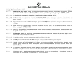 Edital de Pregão Eletrônico Demap nº 43/2020
PE 175236 Anexo 1
52
12.2.4.3.2. OS Devolvida para Ajustes: quando for identificada alguma ocorrência em um ou mais produtos ou resultados, mas que
permitam a validação da Ordem de Serviço pelo Banco Central, demandando, portanto, ajustes pela CONTRATADA.
12.2.4.3.2.1. A validação com ajustes deverá ser expressa e fundamentada na própria Ordem de Serviço.
12.2.4.3.2.2. A OS Devolvida para Ajustes será encaminhada à CONTRATADA para as adequações necessárias, sendo mantidos os
prazos originais.
12.2.4.3.2.3. Após as devidas adequações na OS Devolvida para Ajustes a CONTRATADA novamente a entregará ao Banco Central para
validação.
12.2.4.3.2.4. Sendo validada, a OS Devolvida para Ajustes será considerada concluída, sendo a sua data de entrega a data do registro da
última entrega pela CONTRATADA.
12.2.4.3.2.5. Caso a OS Devolvida para Ajustes ainda contenha alguma incorreção, o Banco Central a rejeitará, enquadrando-a no caso
de rejeição descrito a seguir.
12.2.4.3.3. OS Rejeitada: quando for identificado resultados que impeçam a validação da Ordem de Serviço pelo Banco Central,
demandando correção pela CONTRATADA.
12.2.4.3.3.1. A rejeição deverá ser expressa e fundamentada na própria Ordem de Serviço.
12.2.4.3.3.2. A OS Rejeitada será devolvida à CONTRATADA para correção, sendo mantidos os prazos originais.
12.2.4.3.3.3. Após as correções na OS Rejeitada, a CONTRATADA novamente a entregará ao Banco Central para validação. Sendo
validada, a data de efetiva de entrega da Ordem de Serviço corresponderá à data do registro da última entrega pela
CONTRATADA.
12.2.4.3.3.4. A reincidência de rejeições para uma mesma Ordem de Serviço poderá ensejar o seu cancelamento por parte do Banco
Central, se assim julgar necessário. Neste caso, não caberá qualquer ônus ao Banco Central sobre a Ordem Serviço cancelada.
12.2.4.4. Em todos os casos, a data solicitada para a entrega da Ordem de Serviço será comparada com a última data de entrega do
serviço, para fins de verificação do cumprimento dos indicadores e metas.
 