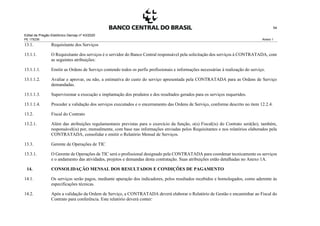Edital de Pregão Eletrônico Demap nº 43/2020
PE 175236 Anexo 1
54
13.1. Requisitante dos Serviços
13.1.1. O Requisitante dos serviços é o servidor do Banco Central responsável pela solicitação dos serviços à CONTRATADA, com
as seguintes atribuições:
13.1.1.1. Emitir as Ordens de Serviço contendo todos os perfis profissionais e informações necessárias à realização do serviço.
13.1.1.2. Avaliar e aprovar, ou não, a estimativa do custo do serviço apresentada pela CONTRATADA para as Ordens de Serviço
demandadas.
13.1.1.3. Supervisionar a execução e implantação dos produtos e dos resultados gerados para os serviços requeridos.
13.1.1.4. Proceder a validação dos serviços executados e o encerramento das Ordens de Serviço, conforme descrito no item 12.2.4.
13.2. Fiscal do Contrato
13.2.1. Além das atribuições regulamentares previstas para o exercício da função, o(s) Fiscal(is) do Contrato será(ão), também,
responsável(is) por, mensalmente, com base nas informações enviadas pelos Requisitantes e nos relatórios elaborados pela
CONTRATADA, consolidar e emitir o Relatório Mensal de Serviços.
13.3. Gerente de Operações de TIC
13.3.1. O Gerente de Operações de TIC será o profissional designado pela CONTRATADA para coordenar tecnicamente os serviços
e o andamento das atividades, projetos e demandas desta contratação. Suas atribuições estão detalhadas no Anexo 1A.
14. CONSOLIDAÇÃO MENSAL DOS RESULTADOS E CONDIÇÕES DE PAGAMENTO
14.1. Os serviços serão pagos, mediante apuração dos indicadores, pelos resultados recebidos e homologados, como aderente às
especificações técnicas.
14.2. Após a validação da Ordem de Serviço, a CONTRATADA deverá elaborar o Relatório de Gestão e encaminhar ao Fiscal do
Contrato para conferência. Este relatório deverá conter:
 