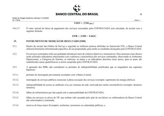 Edital de Pregão Eletrônico Demap nº 43/2020
PE 175236 Anexo 1
58
𝑽𝑨𝑮𝑺 = (𝑭𝑨𝑮(𝐒𝐏𝐈))
14.6.17. O valor mensal da fatura de pagamento dos serviços executados pela CONTRATADA será calculado, de acordo com a
seguinte fórmula:
𝑭𝑷𝑴 = (𝑽𝑴𝑺 − 𝑽𝑨𝑮𝑺)
15. INSTRUMENTO DE MEDIÇÃO DE RESULTADO (IMR)
15.1. Dentro do escopo das Ordens de Serviço e seguindo as melhores práticas definidas no framework ITIL, o Banco Central
utilizará ferramenta informatizada específica, de sua propriedade, para medir os resultados alcançados pela CONTRATADA.
15.2. Os serviços contratados terão sua qualidade aferida por meio de critérios objetivos e mensuráveis. Para mensurar esses fatores
serão utilizados indicadores relacionados com a natureza e característica dos serviços contratados, observando os Ambientes
Operacionais, a Categoria do Sistema, as métricas, as metas e os indicadores descritos neste anexo, para os quais são
estabelecidas metas quantificáveis a serem cumpridas pela CONTRATADA.
15.3. A apuração dos IMRs não considerará os períodos de indisponibilidade justificados que se enquadrem nas seguintes
hipóteses:
15.3.1. períodos de interrupção previamente acordados com o Banco Central;
15.3.2. interrupção de serviços públicos essenciais à plena execução dos serviços (exemplo: suprimento de energia elétrica);
15.3.3. indisponibilidade de acesso ao ambiente e/ou aos sistemas da rede, motivada por razões incontroláveis (exemplo: desastres
naturais);
15.3.4. falhas da infraestrutura que não aquela sob a responsabilidade da CONTRATADA;
15.3.5. falhas em serviços ou ativos de TIC que tenham sido causadas pela ação de servidores ou colaboradores do Banco Central
não relacionados à contratada;
15.3.6. motivos de força maior (Exemplos: enchentes, terremotos ou calamidade pública); e,
 