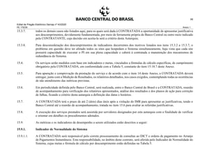 Edital de Pregão Eletrônico Demap nº 43/2020
PE 175236 Anexo 1
59
15.3.7. todos os demais casos não listados aqui, para os quais será dada à CONTRATADA a oportunidade de apresentar justificativa
aos descumprimentos, devidamente fundamentada, por meio de ferramenta própria do Banco Central ou outro meio indicado
pela CONTRATANTE, cuja decisão em aceita-la será a critério desta Autarquia;
15.3.8. Para desconsideração dos descumprimentos de indicadores decorrentes dos motivos listados nos itens 15.3.2 a 15.3.7, o
problema em questão deve ter afetado todos os sites que hospedam o Sistema simultaneamente, haja vista que cada site
possuirá capacidade de executar o PI em sua plena capacidade e caberá à contratada a manutenção dos mecanismos de
redundância do Sistema.
15.4. Os serviços serão medidos com base em indicadores e metas, vinculados a fórmulas de cálculo específicas, de cumprimento
obrigatório pela CONTRATADA, em conformidade com a Tabela 5, constante do item 15.18.7 deste Anexo.
15.5. Para apuração e comprovação da prestação do serviço e de acordo com o item 14 deste Anexo, a CONTRATADA deverá
entregar, junto com a Medição de Resultados, os relatórios detalhados, nos casos exigidos, contemplando todas as ocorrências
de não atendimento das métricas previstas.
15.6. Em periodicidade definida pelo Banco Central, será realizada, entre o Banco Central do Brasil e a CONTRATADA, reunião
de acompanhamento para verificação dos relatórios apresentados, análise dos resultados e dos planos de ação para correção
de falhas, ficando a critério desta autarquia a definição das datas e horários.
15.7. A CONTRATADA terá o prazo de até 2 (dois) dias úteis após a violação do IMR para apresentar as justificativas, tendo o
Banco Central até a reunião de acompanhamento, tratada no item 15.6 para avaliar as referidas justificativas.
15.8. A execução dos serviços prestados será assistida por servidores designados por esta autarquia com a finalidade de verificar
e orientar em detalhes os procedimentos adotados.
15.9. As métricas e os indicadores de desempenho a serem utilizados estão descritos a seguir:
15.9.1. Indicador de Normalidade do Sistema
15.9.1.1. A CONTRATADA será responsável pelo correto processamento de consultas ao DICT e ordens de pagamento no Arranjo
de Pagamentos Instantâneos. Esta responsabilidade, no âmbito deste contrato, será aferida pelo Indicador de Normalidade do
Sistema, cujas metas e fórmula de cálculo por descumprimento estão definidas na Tabela 5.
 