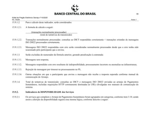 Edital de Pregão Eletrônico Demap nº 43/2020
PE 175236 Anexo 1
60
15.9.1.2. Para o cálculo deste indicador, serão considerados:
15.9.1.2.1. A formula de cálculo a seguir:
(transações normalmente processadas)
(total de tentativas de transmissão)
15.9.1.2.2. Transações normalmente processadas: consultas ao DICT respondidas corretamente + transações oriundas de mensagens
ISO 20022 processadas corretamente.
15.9.1.2.3. Mensagens ISO 20022 respondidas com erro serão consideradas normalmente processadas desde que o erro tenha sido
ocasionado pelo participante que a enviou.
15.9.1.3. Serão excluídas do numerador da fórmula anterior, gerando penalização à contratada:
15.9.1.3.1. Mensagens sem resposta;
15.9.1.3.2. Mensagens respondidas com erro resultante de indisponibilidade, processamento incorreto ou anomalias na infraestrutura;
15.9.1.3.3. Rejeição de mensagem por timeout no processamento no PI;
15.9.1.3.4. Outras situações em que o participante que enviou a mensagem não receba a resposta esperada conforme manual de
comunicação do Arranjo.
15.9.1.4. Total de tentativas de transmissão: consultas ao DICT e mensagens ISO 20022 enviadas ao arranjo de Pagamentos
Instantâneos, incluídas requisições HTTP corretamente destinadas às URLs divulgadas nos manuais de comunicação do
sistema.
15.9.2. Indicadores de DISPONIBILIDADE dos Serviços
15.9.2.1. Os serviços que compõem o Arranjo de Pagamentos Instantâneos foram agrupados em categorias, conforme item 3.10, sendo
assim a aferição da disponibilidade seguirá essa mesma lógica, conforme descrito a seguir:
 
