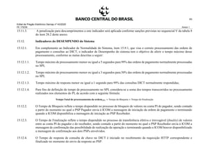 Edital de Pregão Eletrônico Demap nº 43/2020
PE 175236 Anexo 1
63
15.11.3. A penalização para descumprimentos a este indicador será aplicada conforme sanções previstas no sequencial V da tabela 8
do item 28.2 deste anexo.
15.12. Indicadores do DESEMPENHO do Sistema
15.12.1. Em complemento ao Indicador de Normalidade do Sistema, item 15.9.1, que visa o correto processamento das ordens de
pagamento e consultas ao DICT, o indicador de Desempenho do sistema tem o objetivo de aferir o tempo máximo desse
processamento, conforme as metas descritas a seguir:
15.12.1.1. Tempo máximo de processamento menor ou igual a 5 segundos para 99% das ordens de pagamento normalmente processadas
no SPI;
15.12.1.2. Tempo máximo de processamento menor ou igual a 3 segundos para 50% das ordens de pagamento normalmente processadas
no SPI;
15.12.1.3. Tempo máximo de resposta menor ou igual a 1 segundo para 99% das consultas DICT normalmente respondidas;
15.12.1.4. Para fins de definição do tempo de processamento no SPI, considera-se a soma dos tempos transcorridos no processamento
realizados nos elementos do PI, de acordo com a seguinte fórmula:
𝐓𝐞𝐦𝐩𝐨 𝐓𝐨𝐭𝐚𝐥 𝐝𝐞 𝐩𝐫𝐨𝐜𝐞𝐬𝐬𝐚𝐦𝐞𝐧𝐭𝐨 𝐝𝐚 𝐨𝐫𝐝𝐞𝐦(𝑷𝑰) = Tempo de Bloqueio + Tempo de Finalização
15.12.2. O Tempo de Bloqueio reflete o tempo dispendido no processo de bloqueio de valores na conta PI do pagador, sendo contado
a partir do momento no qual o PSP Pagador envia à ICOM a mensagem de iniciação da ordem de pagamento e terminando
quando a ICOM disponibiliza a mensagem de iniciação ao PSP Recebedor.
15.12.3. O Tempo de Finalização reflete o tempo dispendido no processo de transferência efetiva e irrevogável (finality) de valores
entre as conta PI do pagador e do recebedor, sendo contado a partir do momento no qual o PSP Recebedor envia à ICOM a
mensagem de confirmação das possibilidade de realização da operação e terminando quando a ICOM houver disponibilizado
a mensagem de confirmação aos dois PSPs envolvidos.
15.12.4. O Tempo de resposta de consulta de chave no DICT é iniciado no recebimento da requisição HTTP correspondente e
finalizado no momento do envio da resposta ao PSP.
 