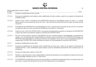Edital de Pregão Eletrônico Demap nº 43/2020
PE 175236 Anexo 1
65
15.13.6. Incidentes contabilizados em horas corridas
15.13.6.1. Os prazos de atendimento dos Incidentes serão contabilizados em horas corridas, a partir do seu registro na ferramenta da
CONTRATANTE.
15.13.6.2. Caberá ao Time 2 (24x7) o atendimento dos INCIDENTES referentes às especialidades comuns aos Times 1 e 2, quando
abertos durante ou fora da janela de serviço do Time 1, haja vista não haver previsão inicial de regime de sobreaviso para
este último.
15.13.6.3. O atendimento dos INCIDENTES de responsabilidade do Time 3, quando abertos no período em que este time se encontrar
em regime de sobreaviso terão seus prazos de atendimentos acrescidos em 1 (uma) hora.
15.13.6.4. Caberá ao Time 2 (24x7) da CONTRATADA o acionamento dos plantonistas necessários ao tratamento dos INCIDENTES
e registro das ações de acionamento tomadas na ferramenta da CONTRATANTE.
15.13.6.5. Em casos de menor urgência, quando um INCIDENTE não estiver trazendo prejuízos à disponibilidade ou desempenho do
sistema, e sua correção traga risco à disponibilidade do ambiente, pode ser necessário que a CONTRATADA planeje uma
MUDANÇA para implantação da correção num momento mais adequado. Nesses casos, o prazo de atendimento poderá ser
suspenso pela CONTRATADA, desde a definição da solução, até a data planejada de conclusão da MUDANÇA.
15.13.7. Incidentes contabilizados em horas úteis
15.13.7.1. Os prazos de atendimento dos Incidentes serão contabilizados em horas úteis, a partir do seu registro na ferramenta da
CONTRATANTE, e serão contabilizados apenas durante a janela de atendimento presencial do Time responsável por seu
atendimento.
15.13.7.2. Este tipo de situação não se aplica ao Time 24x7.
15.13.7.3. Entende-se como horas úteis as horas compreendidas no período de prestação do serviço definido nas Janelas de Serviço de
cada especialidade, definidas no item 5.2.3 deste anexo.
15.13.7.4. Os INCIDENTES contabilizados em horas úteis não ensejarão o acionamento de plantonistas para sua resolução, haja vista
que o prazo é suspenso fora da janela de serviço do Time responsável por seu atendimento.
 