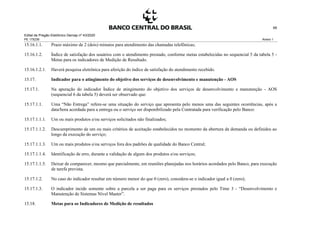 Edital de Pregão Eletrônico Demap nº 43/2020
PE 175236 Anexo 1
68
15.16.1.1. Prazo máximo de 2 (dois) minutos para atendimento das chamadas telefônicas;
15.16.1.2. Índice de satisfação dos usuários com o atendimento prestado, conforme metas estabelecidas no sequencial 5 da tabela 5 -
Metas para os indicadores de Medição de Resultado.
15.16.1.2.1. Haverá pesquisa eletrônica para aferição do índice de satisfação do atendimento recebido.
15.17. Indicador para o atingimento do objetivo dos serviços de desenvolvimento e manutenção - AOS
15.17.1. Na apuração do indicador Índice de atingimento do objetivo dos serviços de desenvolvimento e manutenção - AOS
(sequencial 6 da tabela 5) deverá ser observado que:
15.17.1.1. Uma “Não Entrega” refere-se uma situação do serviço que apresenta pelo menos uma das seguintes ocorrências, após a
data/hora acordada para a entrega ou o serviço ser disponibilizado pela Contratada para verificação pelo Banco:
15.17.1.1.1. Um ou mais produtos e/ou serviços solicitados não finalizados;
15.17.1.1.2. Descumprimento de um ou mais critérios de aceitação estabelecidos no momento da abertura da demanda ou definidos ao
longo da execução do serviço;
15.17.1.1.3. Um ou mais produtos e/ou serviços fora dos padrões de qualidade do Banco Central;
15.17.1.1.4. Identificação de erro, durante a validação de algum dos produtos e/ou serviços;
15.17.1.1.5. Deixar de comparecer, mesmo que parcialmente, em reuniões planejadas nos horários acordados pelo Banco, para execução
de tarefa prevista.
15.17.1.2. No caso do indicador resultar em número menor do que 0 (zero), considera-se o indicador igual a 0 (zero);
15.17.1.3. O indicador incide somente sobre a parcela a ser paga para os serviços prestados pelo Time 3 - “Desenvolvimento e
Manutenção de Sistemas Nível Master”.
15.18. Metas para os Indicadores de Medição de resultados
 