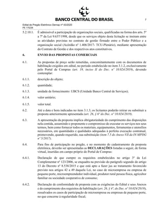 Edital de Pregão Eletrônico Demap nº 43/2020
PE 175236
7
5.2.10.1. É admissível a participação de organizações sociais, qualificadas na forma dos arts. 5º
a 7º da Lei 9.637/1998, desde que os serviços objeto desta licitação se insiram entre
as atividades previstas no contrato de gestão firmado entre o Poder Público e a
organização social (Acórdão nº 1.406/2017- TCU-Plenário), mediante apresentação
do Contrato de Gestão e dos respectivos atos constitutivos.
6. ENVIO DAS PROPOSTAS COMERCIAIS
6.1. As propostas de preço serão remetidas, concomitantemente com os documentos de
habilitação exigidos em edital, no período estabelecido no item 3.1.2, exclusivamente
pelo Portal de Compras (art. 19, inciso II do Dec. nº 10.024/2019), devendo
contemplar:
6.1.1. descrição do objeto;
6.1.2. quantidade;
6.1.3. unidade de fornecimento: UBCS (Unidade Banco Central de Serviços);
6.1.4. valor unitário;
6.1.5. valor total.
6.2. Até a data e hora indicadas no item 3.1.3, os licitantes poderão retirar ou substituir a
proposta anteriormente apresentada (art. 26, § 6º do Dec. nº 10.024/2019).
6.3. A apresentação da proposta implica obrigatoriedade do cumprimento das disposições
nela contida, assumindo o proponente o compromisso de executar os serviços nos seus
termos, bem como fornecer todos os materiais, equipamentos, ferramentas e utensílios
necessários, em quantidades e qualidades adequadas à perfeita execução contratual,
promovendo, quando requerido, sua substituição (item 7.5 do Anexo VII da IN MPDG
nº 5/2017).
6.4. Para fins de participação no pregão, e no momento do cadastramento da proposta
eletrônica, deverão ser apresentadas as DECLARAÇÕES listadas a seguir, de forma
virtual, inseridas em campo próprio do Portal de Compras:
6.4.1. Declaração de que cumpre os requisitos estabelecidos no artigo 3º da Lei
Complementar nº 123/2006, se enquadra na previsão do parágrafo segundo do artigo
13 do Decreto nº 8.538/2015 e que está apto a fazer jus ao tratamento favorecido
previsto nos artigos 42 a 49 daquela Lei, no caso de microempresa ou empresa de
pequeno porte, microempreendedor individual, produtor rural pessoa física, agricultor
familiar ou sociedade cooperativa de consumo;
6.4.2. Declaração de conformidade de proposta com as exigências do Edital e seus Anexos
e do cumprimento dos requisitos de habilitação (art. 26, § 4º, do Dec. nº 10.024/2019),
ressalvados os casos de participação de microempresa ou empresas de pequeno porte,
no que concerne à regularidade fiscal;
 