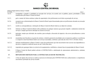 Edital de Pregão Eletrônico Demap nº 43/2020
PE 175236 Anexo 1
72
16.3.4. acompanhar e garantir a qualidade na execução dos serviços, de acordo com os padrões, prazos, prioridades e metas
estabelecidos pelo Banco Central do Brasil;
16.3.5. gerir e manter de forma contínua o plano de capacitação e dos profissionais envolvidos na prestação de serviço;
16.3.6. assegurar que as determinações do Banco Central do Brasil sejam disseminadas junto aos profissionais alocados na execução
dos serviços;
16.3.7. receber as correspondências e intimações do Banco Central do Brasil relativas ao objeto do contrato;
16.3.8. informar ao Banco Central do Brasil sobre problemas de qualquer natureza que possam impedir o andamento normal dos
serviços e sempre que houver alteração na escala de serviços;
16.3.9. participar, sempre que solicitado, das reuniões, para avaliação e discussão de impactos e dos novos procedimentos a serem
adotados;
16.3.10. encaminhar ao(s) fiscal(is) e ao gestor do contrato, o relatório gerencial consolidado com os respectivos gráficos e ocorrências
e a respectiva nota fiscal/fatura relativa aos serviços executados, conforme a previsão dos itens 9.38.3 e 20 deste Anexo;
16.3.11. informar imediatamente ao Banco Central o nome dos profissionais que não necessitarem mais acessar suas dependências e
devolver o respectivo crachá de acesso em até 3 (três) dias úteis;
16.3.12. responder por quaisquer danos ou extravios de equipamentos, mobiliários e demais bens de propriedade do Banco Central.
16.4. O Banco Central do Brasil poderá solicitar à CONTRATADA a substituição do representante administrativo, mediante
justificativa.
17. REPASSE DOS SERVIÇOS PARA A CONTRATADA (FASE DE TRANSIÇÃO)
17.1. A fase de repasse dos serviços se refere ao processo de absorção pela CONTRATADA dos conhecimentos e competências
necessárias à prestação do serviço licitado.
 