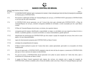 Edital de Pregão Eletrônico Demap nº 43/2020
PE 175236 Anexo 1
73
17.2. A CONTRATANTE definirá, após a assinatura do contrato, a data estimada para início da fase de transição da sustentação
do Sistema para a CONTRATADA,
17.3. Previamente à elaboração do Plano de Transição/Repasse de serviços, a CONTRATANTE apresentará à CONTRATADA
os serviços que lhe serão transferidos.
17.4. A CONTRATADA deverá apresentar, em até 5 (cinco) dias úteis após solicitado pela CONTRATANTE, o Plano de
Transição/Repasse de serviços, contendo cronograma detalhado de atividades a serem executadas por ela e pelo Banco
Central.
17.5. O Plano de Transição/Repasse deverá tratar, no mínimo, dos seguintes tópicos:
17.5.1. cronograma geral do repasse, identificando a especialidade: as etapas e as atividades com suas respectivas datas de início e
término, os produtos gerados, os recursos envolvidos e os marcos intermediários, quando aplicável.
17.5.2. identificação dos profissionais da CONTRATADA que irão compor a equipe de recepção dos serviços, bem como os seus
papéis e as suas responsabilidades;
17.5.3. regras de relacionamento propostas pela CONTRATADA ao Banco Central;
17.5.4. estratégia de acompanhamento do repasse.
17.6. O Banco Central analisará no prazo de 5 (cinco) dias úteis o plano apresentado, aprovando-o ou recusando-o de forma
fundamentada.
17.7. Em caso de aprovação, a CONTRATANTE estipulará a data de início da fase de repasse e comunicará a CONTRATADA
para que se inicie o processo de repasse na data definida.
17.8. No caso de recusa, a CONTRATADA deverá apresentar novo plano no prazo máximo de 3 (três) dias úteis, após o
recebimento do comunicado do Banco Central.
17.9. A equipe do Banco Central responsável pelo repasse dos serviços, em conjunto com a equipe de recepção da
CONTRATADA, definirá os detalhes sobre a forma de trabalho, tendo como base o Plano de Transição/Repasse aprovado.
 
