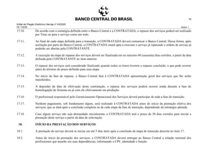Edital de Pregão Eletrônico Demap nº 43/2020
PE 175236 Anexo 1
74
17.10. De acordo com a estratégia definida entre o Banco Central e a CONTRATADA, o repasse dos serviços poderá ser realizado
por Time ou para o serviço como um todo.
17.11. Ao final de cada etapa definida para a transição, a CONTRATADA deverá comunicar o Banco Central. Dessa forma, após
aceitação por parte do Banco Central, a CONTRATADA estará apta a executar o serviço já repassado e ordens de serviço já
poderão ser abertas pela CONTRATANTE.
17.12. A execução da etapa de repasse dos serviços deverá ser finalizada em no máximo 60 (sessenta) dias corridos, a partir da data
definida pela CONTRATANTE no item anterior.
17.13. O repasse dos serviços será considerado finalizado quando todos os times tiverem o repasse concluído, o que pode ocorrer
antes do término do prazo definido para essa etapa.
17.14. No início da fase de repasse, o Banco Central fará à CONTRATADA apresentação geral dos serviços que lhe serão
transferidos.
17.15. A depender da data de efetivação desta contratação, o repasse dos serviços poderá ocorrer ainda durante a fase de
homologação do Sistema ou já com ele efetivamente em produção.
17.16. O profissional responsável pelo Gerenciamento Operacional dos Serviços deverá participar de toda a fase de transição.
17.17. Nenhum pagamento, sob fundamento algum, será realizado à CONTRATADA antes do início da prestação efetiva dos
serviços, que se dará após a conclusão completa ou de cada etapa da fase de transição, dependendo da estratégia adotada.
17.18. Caso algum serviço não seja demandado inicialmente, a CONTRATADA terá o prazo de 30 dias corridos para iniciar a
prestação deste serviço a partir da data de solicitação.
18. INÍCIO DA PRESTAÇÃO DOS SERVIÇOS
18.1. A prestação do serviço deverá se iniciar em até 5 dias úteis após a conclusão da etapa de transição descrita no item 17.
18.2. Antes do início da prestação dos serviços, a CONTRATADA deverá entregar ao Banco Central a relação nominal dos
profissionais que atuarão em suas dependências, informando o CPF, identidade e função.
 