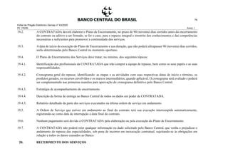 Edital de Pregão Eletrônico Demap nº 43/2020
PE 175236 Anexo 1
76
19.2. A CONTRATADA deverá elaborar o Plano de Encerramento, no prazo de 90 (noventa) dias corridos antes do encerramento
do contrato ou aditivo a ser firmado, se for o caso, para o repasse integral e irrestrito dos conhecimentos e das competências
necessárias e suficientes para promover a continuidade dos serviços.
19.3. A data de início de execução do Plano de Encerramento e sua duração, que não poderá ultrapassar 90 (noventa) dias corridos,
serão determinadas pelo Banco Central no momento oportuno.
19.4. O Plano de Encerramento dos Serviços deve tratar, no mínimo, dos seguintes tópicos:
19.4.1. Identificação dos profissionais da CONTRATADA que irão compor a equipe de repasse, bem como os seus papéis e as suas
responsabilidades.
19.4.2. Cronograma geral do repasse, identificando: as etapas e as atividades com suas respectivas datas de início e término, os
produtos gerados, os recursos envolvidos e os marcos intermediários, quando aplicável. O cronograma será avaliado e poderá
ser complementado nas primeiras reuniões para aprovação do cronograma definitivo pelo Banco Central.
19.4.3. Estratégia de acompanhamento do encerramento.
19.4.4. Descrição da forma de entrega ao Banco Central de todos os dados em poder da CONTRATADA.
19.4.5. Relatório detalhado da parte dos serviços executados na última ordem de serviço em andamento.
19.5. A Ordem de Serviço que estiver em andamento ao final do contrato terá sua execução interrompida automaticamente,
registrando-se como data de interrupção a data final do contrato.
19.6. Nenhum pagamento será devido à CONTRATADA pela elaboração ou pela execução do Plano de Encerramento.
19.7. A CONTRATADA não poderá reter qualquer informação ou dado solicitado pelo Banco Central, que venha a prejudicar o
andamento do repasse das especialidades, sob pena de incorrer em inexecução contratual, sujeitando-se às obrigações em
relação a todos os danos causados ao Banco.
20. RECEBIMENTO DOS SERVIÇOS
 