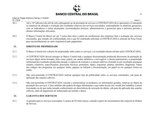 Edital de Pregão Eletrônico Demap nº 43/2020
PE 175236 Anexo 1
77
20.1. Até o 10º (décimo) dia útil do mês subsequente ao da prestação de serviços a CONTRATADA deve apresentar a Contratante
os relatórios de aferição e avaliação dos resultados relativos aos serviços executados, contemplando os relatórios gerenciais,
com os indicadores e metas alcançadas, recomendações técnicas, administrativas e gerenciais para o próximo período e
demais informações relevantes.
20.2. O Banco Central do Brasil em até 7 (sete) dias úteis a partir do recebimento dos relatórios fará a avaliação dos serviços
executados, que estando em conformidade com o que foi contratado solicitará a CONTRATADA a emissão da Nota Fiscal,
para encaminhamento ao setor responsável pelo pagamento.
21. DIREITO DE PROPRIEDADE
21.1. O Banco Central terá o direito de propriedade sobre todos os serviços e os resultados desenvolvidos pela CONTRATADA.
21.2. A CONTRATADA deverá entregar ao Banco Central toda e qualquer documentação produzida decorrente da prestação de
serviços objeto desta licitação, bem como cederá, em caráter definitivo e irrevogável, o direito patrimonial e a propriedade
intelectual dos resultados produzidos durante a vigência do contrato e eventuais aditivos. Entende-se por resultados quaisquer
estudos, relatórios, especificações, descrições técnicas, protótipos, dados, esquemas, plantas, desenhos, diagramas, fontes
dos códigos dos programas em qualquer mídia, páginas na Intranet e documentação, em papel ou em qualquer forma ou
mídia.
21.3. Não será permitido à CONTRATADA realizar qualquer tipo de publicidade sobre os serviços contratados, sob pena de
aplicação das sanções cabíveis.
21.4. Não será permitido à CONTRATADA veicular e comercializar os produtos e as informações geradas, relativas ao objeto da
prestação dos serviços. Como também não poderá divulgar informações a que tenha acesso em virtude dos trabalhos a serem
executados ou de que tenha tomado conhecimento em decorrência da execução do objeto, sob pena de aplicação das sanções
cabíveis, além do pagamento de indenização por perdas e danos.
22. GARANTIA DOS SERVIÇOS
22.1. A garantia para os serviços executados é o prazo de 03 (três) meses, contado a partir do encerramento das respectivas Ordens
de Serviço.
 