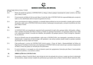 Edital de Pregão Eletrônico Demap nº 43/2020
PE 175236 Anexo 1
78
22.2. Dentro do período de garantia a CONTRATADA se obriga a efetuar qualquer manutenção de caráter corretivo, sem ônus
para o Banco Central.
22.3. O encerramento da Ordem de Serviço pelo Banco Central não elide a CONTRATADA da responsabilidade pela correção de
todos os erros identificados dentro do prazo de garantia do serviço.
22.4. Após o encerramento da vigência contratual, se constatado algum problema em serviços prestados e estando ainda no período
de garantia, ainda assim a CONTRATADA deverá realizar a manutenção necessária para a correção do problema sem ônus
para o Banco Central.
23. SIGILO
23.1. A CONTRATADA será integralmente responsável pela manutenção de sigilo sobre quaisquer dados, informações, códigos-
fonte e artefatos fornecidos pelo Banco Central ou contidos em quaisquer documentos e em quaisquer mídias de que venha
a ter conhecimento durante a execução dos trabalhos, não podendo, sob qualquer pretexto e forma, divulgá-los, reproduzi-
los ou utilizá-los.
23.2. Deverá ser firmado termo de responsabilidade e sigilo entre a CONTRATADA, seus empregados e prestadores de serviços,
estabelecendo o compromisso de não divulgar, não reproduzir e não utilizar nenhum assunto tratado ou produto resultante
da prestação de serviços objeto da licitação.
23.3. Cada profissional a serviço da CONTRATADA deverá assinar o Termo de Sigilo e Responsabilidade da Política de
Segurança de TI do Banco Central, bem como declaração à CONTRATADA de estar ciente de que a estrutura computacional
do Banco Central não poderá ser utilizada para fins particulares.
23.4. O correio eletrônico e a navegação em sítios da Internet a partir dos equipamentos fornecidos pelo Banco Central poderão
ser objeto de auditoria, a seu exclusivo critério.
24. OBRIGAÇÕES DA CONTRATADA
24.1. Encaminhar ao Banco Central do Brasil, antes da data de início da realização dos serviços e sempre que houver substituição
de funcionários, relação nominal completa dos profissionais que atuarão junto ao Banco Central do Brasil, indicando o RG,
 
